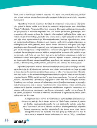 66
feitor, como o menino que assalta os outros na rua. Nesse caso, matar parece se justificar
para grande parte de nossos alunos que colocaram essa infração como a terceira ou quarta
menos grave!
Quando se observam as colunas da Tabela 2 comparando-se os pares de subpopula-
ções quanto a tipo de escola, sexo, bairro de residência, ocupações dos pais e indivíduos
“rígidos”(Não/não) e “tolerantes”(Sim/sim) notam-se diferenças qualitativas interessantes
nas posições que as infrações ocupam no rank. Nas escolas particulares, por exemplo, hou-
ve uma inversão quanto ao lugar das infrações relacionadas à violência física: matar para
roubar está em primeiro lugar, maltratar uma criança está na frente de roubar um blusão de
uma loja, matar alguém numa briga foi considerado mais grave que a prostituição, e matar
um menino assaltante passou do décimo sexto lugar na escola pública ao décimo primeiro na
escola particular, sendo, portanto, neste tipo de escola, considerado mais grave que xingar
a professora, agredir um colega, destruir uma carteira escolar e fazer um aborto. Tais varia-
ções nos fazem supor que a integridade física, como um valor, aparece diferentemente para
os alunos das escolas particulares e públicas; nas primeiras, seria um valor mais forte que
nas segundas onde furtar um toca-fitas é mais grave que maltratar uma criança ou matar um
menino assaltante é menos grave que dirigir sem carta. Quanto ao aborto, vemos que ocupa
um lugar muito diferente nas escolas públicas, nono lugar entre as mais graves e, nas parti-
culares, o décimo quinto, sendo, portanto, considerada uma infração das menos graves.
Quando comparamos meninos e meninas também notamos certas diferenças na orde-
nação das infrações. Curiosamente, maltratar uma criança passou do terceiro lugar segundo
as notas dadas pelos meninos ao sétimo lugar quando se olha o rank das meninas. Não sabe-
mos dizer se isso se deu pelas meninas pensarem como certos jovens entrevistados em outra
pesquisa (Menin, 2000a), que diziam que “se as crianças apanharam é porque alguma coisa
fizeram”... Inversamente, a prostituição foi julgada de forma bem mais severa pelas meninas
ficando em terceiro lugar entre as infrações mais graves. Quando comparamos as agressões
mais leves às pessoas com os atos de vandalismo sobre coisas públicas vemos, também, uma
inversão entre meninos e meninas; os primeiros consideraram a agressão a um colega e o
xingar a professora como menos graves que destruir uma carteira escolar e cortar o banco de
um ônibus, as meninas avaliaram o contrário: consideraram as agressões às pessoas como
mais graves que às coisas.
Comparando-se os bairros de residência dos alunos também constatamos di-
ferenças nas posições das infrações no rank da Tabela 2 entre os alunos de bairros
1 e 2 de alta e média exclusão social e 3 e 4, de média e alta inclusão social. Fur-
tar o toca-fitas de um carro e roubar um blusão de uma grande loja ocuparam
lugares opostos entre as duas subpopulações de alunos; entre os de bairros
mais pobres roubar um blusão foi bem mais grave que furtar um toca-fitas de
carro, entre os alunos de bairros mais ricos foi o inverso. Talvez esses alunos
Tabela 2
pg. 73
 