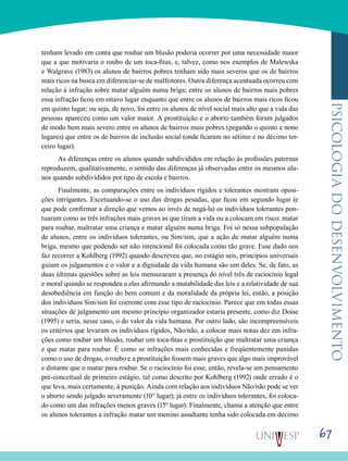 67
psicologiadodesenvolvimento
tenham levado em conta que roubar um blusão poderia ocorrer por uma necessidade maior
que a que motivaria o roubo de um toca-fitas, e, talvez, como nos exemplos de Malewska
e Walgrave (1983) os alunos de bairros pobres tenham sido mais severos que os de bairros
mais ricos na busca em diferenciar-se de malfeitores. Outra diferença acentuada ocorreu com
relação à infração sobre matar alguém numa briga; entre os alunos de bairros mais pobres
essa infração ficou em oitavo lugar enquanto que entre os alunos de bairros mais ricos ficou
em quinto lugar; ou seja, de novo, foi entre os alunos de nível social mais alto que a vida das
pessoas apareceu como um valor maior. A prostituição e o aborto também foram julgados
de modo bem mais severo entre os alunos de bairros mais pobres (pegando o quinto e nono
lugares) que entre os de bairros de inclusão social (onde ficaram no sétimo e no décimo ter-
ceiro lugar).
As diferenças entre os alunos quando subdivididos em relação às profissões paternas
reproduzem, qualitativamente, o sentido das diferenças já observadas entre os mesmos alu-
nos quando subdivididos por tipo de escola e bairros.
Finalmente, as comparações entre os indivíduos rígidos e tolerantes mostram oposi-
ções intrigantes. Excetuando-se o uso das drogas pesadas, que ficou em segundo lugar (e
que pode confirmar a direção que vemos ao invés de negá-la) os indivíduos tolerantes pon-
tuaram como as três infrações mais graves as que tiram a vida ou a colocam em risco: matar
para roubar, maltratar uma criança e matar alguém numa briga. Foi só nessa subpopulação
de alunos, entre os indivíduos tolerantes, ou Sim/sim, que a ação de matar alguém numa
briga, mesmo que podendo ser não intencional foi colocada como tão grave. Esse dado nos
faz recorrer a Kohlberg (1992) quando descreveu que, no estágio seis, princípios universais
guiam os julgamentos e o valor e a dignidade da vida humana são um deles. Se, de fato, as
duas últimas questões sobre as leis mensuraram a presença do nível três de raciocínio legal
e moral quando se respondeu a elas afirmando a mutabilidade das leis e a relatividade de sua
desobediência em função do bem comum e da moralidade da própria lei, então, a posição
dos indivíduos Sim/sim foi coerente com esse tipo de raciocínio. Parece que em todas essas
situações de julgamento um mesmo princípio organizador estaria presente, como diz Doise
(1995) e seria, nesse caso, o do valor da vida humana. Por outro lado, são incompreensíveis
os critérios que levaram os indivíduos rígidos, Não/não, a colocar mais notas dez em infra-
ções como roubar um blusão, roubar um toca-fitas e prostituição que maltratar uma criança
e que matar para roubar. É como se infrações mais conhecidas e freqüentemente punidas
como o uso de drogas, o roubo e a prostituição fossem mais graves que algo mais improvável
e distante que o matar para roubar. Se o raciocínio foi esse, então, revela-se um pensamento
pré-conceitual de primeiro estágio, tal como descrito por Kohlberg (1992) onde errado é o
que leva, mais certamente, à punição. Ainda com relação aos indivíduos Não/não pode se ver
o aborto sendo julgado severamente (10° lugar); já entre os indivíduos tolerantes, foi coloca-
do como um das infrações menos graves (15º lugar). Finalmente, chama a atenção que entre
os alunos tolerantes a infração matar um menino assaltante tenha sido colocada em décimo
 