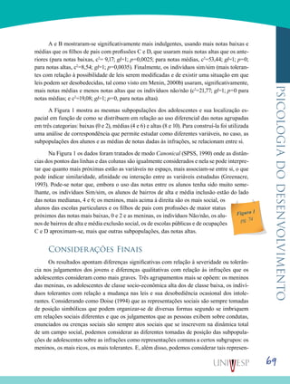 69
psicologiadodesenvolvimento
A e B mostraram-se significativamente mais indulgentes, usando mais notas baixas e
médias que os filhos de pais com profissões C e D, que usaram mais notas altas que os ante-
riores (para notas baixas, c2
= 9,17; gl=1; p=0,0025; para notas médias, c2
=53,44; gl=1; p=0;
para notas altas, c2
=8,54; gl=1; p=0,0035). Finalmente, os indivíduos sim/sim (mais toleran-
tes com relação à possibilidade de leis serem modificadas e de existir uma situação em que
leis podem ser desobedecidas, tal como visto em Menin, 2000b) usaram, significativamente,
mais notas médias e menos notas altas que os indivíduos não/não (c2
=21,77; gl=1; p=0 para
notas médias; e c2
=19,08; gl=1; p=0, para notas altas).
A Figura 1 mostra as mesmas subpopulações dos adolescentes e sua localização es-
pacial em função de como se distribuem em relação ao uso diferencial das notas agrupadas
em três categorias: baixas (0 e 2), médias (4 e 6) e altas (8 e 10). Para construí-la foi utilizada
uma análise de correspondência que permite estudar como diferentes variáveis, no caso, as
subpopulações dos alunos e as médias de notas dadas às infrações, se relacionam entre si.
Na Figura 1 os dados foram tratados de modo Canonical (SPSS, 1990) onde as distân-
cias dos pontos das linhas e das colunas são igualmente considerados e nela se pode interpre-
tar que quanto mais próximas estão as variáveis no espaço, mais associam-se entre si, o que
pode indicar similaridade, afinidade ou interação entre as variáveis estudadas (Greenacre,
1993). Pode-se notar que, embora o uso das notas entre os alunos tenha sido muito seme-
lhante, os indivíduos Sim/sim, os alunos de bairros de alta e média inclusão estão do lado
das notas medianas, 4 e 6; os meninos, mais acima à direita são os mais social, os
alunos das escolas particulares e os filhos de pais com profissões de maior status
próximos das notas mais baixas, 0 e 2 e as meninas, os indivíduos Não/não, os alu-
nos de bairros de alta e média exclusão social, os de escolas públicas e de ocupações
C e D aproximam-se, mais que outras subpopulações, das notas altas.
Considerações Finais
Os resultados apontam diferenças significativas com relação à severidade ou tolerân-
cia nos julgamentos dos jovens e diferenças qualitativas com relação às infrações que os
adolescentes consideram como mais graves. Três agrupamentos mais se opõem: os meninos
das meninas, os adolescentes de classe socio-econômica alta dos de classe baixa, os indiví-
duos tolerantes com relação a mudança nas leis e sua desobediência ocasional dos intole-
rantes. Considerando como Doise (1994) que as representações sociais são sempre tomadas
de posição simbólicas que podem organizar-se de diversas formas segundo se imbriquem
em relações sociais diferentes e que os julgamentos que as pessoas exibem sobre condutas,
enunciados ou crenças sociais são sempre atos sociais que se inscrevem na dinâmica total
de um campo social, podemos considerar as diferentes tomadas de posição das subpopula-
ções de adolescentes sobre as infrações como representações comuns a certos subgrupos: os
meninos, os mais ricos, os mais tolerantes. E, além disso, podemos considerar tais represen-
Figura 1
pg. 74
 