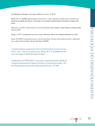 71
psicologiadodesenvolvimento
possibilidades de Pesquisa. Psicologia: Reflexão e Crítica, 13, 59-72.       
Menin, M. S. S. (2000b). Representações sociais de lei, crime e injustiça em adolescentes. Tese de Livre-
docência, Faculdade de Ciências e Tecnologia, Universidade Estadual Paulista. Presidente Prudente, São
Paulo.        
Moscovici, S. (1978). A representação social da Psicanálise. Rio de janeiro: Zahar Editores. (Original publi-
cado em 1961)        
Piaget, J. (1977). O julgamento moral da criança. São Paulo: Mestre Jou. (Original publicado em 1932)        
Souza, M. (1999). A experiência da lei e a lei da experiência: Ensaios sobre práticas sociais e subjetivida-
des no Brasil. Rio de Janeiro: Revan; São Paulo: FAPESP.       
A presente pesquisa é parte da tese de Livre-docência Representações Sociais
de Lei, crime e injustiça em adolescentes; Menin, M. S. S. Faculdade de Ciên-
cias e Tecnologia, UNESP; Presidente Prudente.
Agradecemos à FUNDUNESP o auxílio para a apresentação deste trabalho no
Congresso Internacional de Valores Universais e o Futuro da Sociedade - SP e
na II Jornada Internacional sobre Representações Sociais - SC/2001.
 