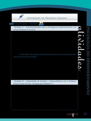 77
psicologiadodesenvolvimento
Saiba Mais
Saiba Mais
Saiba Mais
Saiba Mais
Atividades da Primeira Semana
1ª Aula Presencial – 24/01/2011
Atividade 01 – Interdisciplinaridade entre a Psicologia do Desenvolvimento e as
outras disciplinas do currículo.
Nesta atividade, os Orientadores de Disciplina farão uma breve exposição relacionando a
disciplina Psicologia do Desenvolvimento com as disciplinas estudadas anteriormente.
Uma disciplina é o estudo de um recorte que fazemos acerca da natureza, mas muitos
autores, conteúdos, problemas e reflexões ou são comuns ou mantêm uma interface com
mais de uma disciplina. Por exemplo, nesta disciplina, voltamos a falar sobre Kant e Piaget,
autores estudados nas disciplinas Ética e Cidadania, Filosofia da Educação e Psicologia da
Educação. Tratamos novamente do fazer moral, tema já abordado na Filosofia da Educação
e em Ética e Cidadania. Sobre o fazer moral, o Prof. Pedro Goergen, no texto: Cenários,
Perspectivas e Perplexidades, enfatiza que o neoliberalismo é incompatível com o princípio
kantiano. O que então, a Psicologia do Desenvolvimento tem a nos dizer sobre o desenvolvi-
mento moral na nossa sociedade?
Nesta disciplina, há dois artigos de pesquisa em educação que devem ser lidos, pois nos
permitem refletir sobre o método utilizado na coleta de dados, assunto estudado na disciplina
Introdução a Pesquisa Científica em Educação. Relacionar uma disciplina com outra é um
exercício que nos permite ter a consciência do todo. No nosso caso, – em um curso de Peda-
gogia, também a complexidade do seu currículo.
Participem colaborando com a discussão em sala de aula à medida que os Orientadores de
Disciplina apresentarem os tópicos de relacionamentos de conteúdos, problemas e autores
já estudados.
Atividade 02 – Apresentação da disciplina – Videoconferência com o Professor
Antonio Carlos Domene, veiculada pela UNIVESP TV.
Iniciaremos a Disciplina D11 – Psicologia do Desenvolvimento, com a apresentação de uma
Videoconferência, proferida pelo Professor Antônio Carlos Domene.
Nessa Videoconferência, o Professor Domene, organizador dessa disciplina, discorre so-
bre o conteúdo da mesma e, fundamentalmente, sobre a proposição das atividades que va-
mos realizar. Muito além de um mero exercício acadêmico, o professor procura demonstrar
a pertinência das reflexões que realizaremos nas atividades e a nossa prática cotidiana na
escola.
Assistam então, às 20h, em sua TV digital, à programação da UNIVESP TV.
 