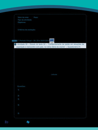 80
Valor da nota: 10,00 Peso: 3,00
Tipo da atividade: Em grupo.
Objetivos:
Obter uma visão panorâmica do desenvolvimento das categorias do conhecimento:•	
Objeto, Espaço, Causalidade e Tempo.
Critérios de avaliação:
Desenvolvimento do quadro com as características do desenvolvimento cognitivo.•	
Produção textual (Manual do Aluno).•	
Entrega dentro do prazo estabelecido.•	
2° Período Virtual – 28, 29 e 30/01/2011
Atividade 08 – Estudo do texto 02 – “Comportamento de bebês em situações de
separação e reencontro com pais, na rotina diária da creche” – Questionário 01.
Qual é a melhor idade para a criança ir à escola? Será que meu filho está preparado para
ir à escola tão cedo? Muitas mães e pais ficam angustiados quando, em função dos seus
afazeres profissionais, logo após o desmame, matriculam seus filhos nas creches. Matricular
as crianças nas creches é uma decorrência da sociedade industrial, recente, portanto. Muito
ainda precisamos saber sobre os vínculos que são afetados quando matriculamos nossos
bebês nas creches. Por enquanto temos mais dúvidas do que respostas.
O texto de Lígia Mechiori, “Comportamento de bebês em situações de separação e reen-
contro com pais, na rotina diária da creche”, procura contribuir com essas respostas, pela
observação do comportamento da criança na situação da creche.
Leiam o texto disponibilizado na Ferramenta Leituras, ou diretamente em seu caderno de
formação.
Para sua melhor compreensão, preparamos algumas questões que devem ser respondidas
e postadas em seus Portfólios Individuais, com o título D11_Atividade08.
Questões:
1) Liste os comportamentos das crianças que foram observados na entrada e na saída da
creche.
2) Quais foram os procedimentos de coletas de dados?
3) Por que a literatura aponta a relação entre apego inseguro e a quantidade de horas que
a criança fica na creche? Dada a sua experiência, há evidências sobre esta relação?
4) A pesquisadora analisou diversos comportamentos de crianças na entrada e na saída da
creche, porque a sua preocupação era a questão do apego com os pais. Os comportamentos
observados são suficientes para responder à questão do apego?
5) Que outros comportamentos da criança poderiam ser observados para indicar a sua
adaptação ou não à situação de creche? Liste-os.
Saiba Mais
Saiba Mais
 