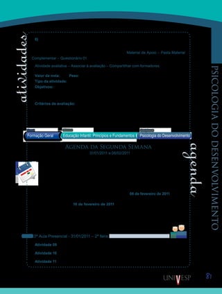 81
psicologiadodesenvolvimento
6) Quais perguntas, – eventualmente, seriam importantes pesquisar a respeito do desen-
volvimento afetivo? Justifique.
Essas questões estão disponibilizadas na Ferramenta Material de Apoio – Pasta Material
Complementar – Questionário 01, que poderá ser editado por vocês, se preferirem.
Atividade avaliativa – Associar à avaliação – Compartilhar com formadores
Valor da nota: 1,00 Peso: 1,00
Tipo da atividade: Individual.
Objetivos:
Refletir sobre o desenvolvimento do apego e questionar sobre a matrícula de bebês•	
nas creches.
Critérios de avaliação:
Critérios gerais de produção textual (ver Manual do Aluno).•	
Cumprimento da proposta dentro do prazo previsto.•	
Saiba Mais
Saiba Mais
Formação Geral Educação Infantil: Princípios e Fundamentos
Bloco1 Módulo 3 Disciplina 11
Psicologia do Desenvolvimento
vídeo da TV Cultura
texto em anexo
Agenda da Segunda Semana
31/01/2011 a 06/02/2011
Iniciaremos esta semana, retomando alguns conceitos estudados na semana passada.
Vamos trabalhar o desenvolvimento afetivo em nosso primeiro encontro presencial. Em
seguida, abordaremos o tema “Construção da Consciência Moral”, título homônimo ao
do texto que também estudaremos esta semana. Para tanto preparamos textos, vídeos e
atividades que serão distribuídas pelos próximos períodos presenciais e virtuais.
Dessa forma, as atividades desenvolvidas durante esta semana, poderão ser entre-
gues, sem descontos em nota, até o próximo domingo, dia 06 de fevereiro de 2011, com ex-
ceção daquelas que forem avisadas de prazos diferentes. Atividades entregues fora do prazo
estabelecido - até o dia 16 de fevereiro de 2011 - entrarão no período de recuperação de
prazos e terão suas notas avaliadas com descontos. As atividades entregues após esse pra-
zo, não serão avaliadas. Por isso, não deixem para postar suas atividades de última hora.
Os quadros abaixo mostram como ficou o esquema das aulas. Acessem a Ferramenta
Atividades para obter mais informações.
3ª Aula Presencial - 31/01/2011 – 2ª feira
Atividade 09 – Discussão em grupo sobre as questões da Atividade 08 – Questionário 01.
Atividade 10 – Assistir ao Vídeo 03 - Desenvolvimento Afetivo.
Atividade 11 – Discussão em classe, sobre o desenvolvimento afetivo.
Saib
Saiba
 