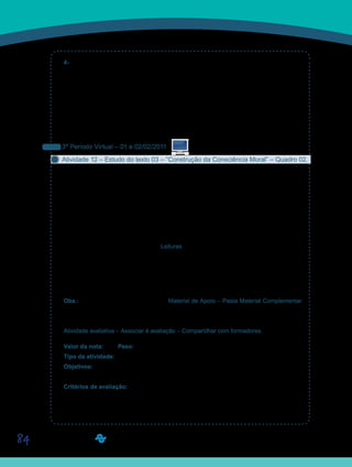 84
4- Vocês já observaram que na educação infantil as crianças adoram desenvolver ativi-
dades? Muitas delas, alegres, indagam a professora se não tem tarefa para fazer em casa.
Mas, logo após o ingresso na primeria série, a maioria das crianças realiza as tarefas so-
mente quando são obrigadas a isso. Se perguntarmos a uma criança da primeira série se
ela faz suas tarefas em uma sexta-feira à noite, a resposta provavelmente será negativa.
Uma explicação para isso é que na educação infantil as atividades são propostas como uma
brincadeira, e brincando, as crianças imitam os adultos, participam do mundo dos adultos.
Explique se, de uma alguma forma, esse comprtamento tem relação com o desenvolvimento
da afetividade.
3º Período Virtual – 01 e 02/02/2011
Atividade 12 – Estudo do texto 03 – “Construção da Consciência Moral” – Quadro 02.
Vamos iniciar neste período virtual, o estudo do texto do Prof. Yves de La Taille denomi-
nado “Construção da Consciência Moral”. Como vocês poderão notar, trata-se de um texto
longo e detalhista que aborda o desenvolvimento da consciência moral destacando suas
duas dimensões: intelectual e afetiva. Na dimensão intelectual, o autor trata da razão, dos
conhecimentos necessários à ação moral, do equacionamento moral, da sensibilidade moral
e do desenvolvimento do juízo moral. Na dimensão afetiva, o autor destaca os sentimentos
que fazem parte do senso moral, a saber: o respeito, a simpatia, a culpa, a indignação, a
confiança e a vergonha.
Texto disponibilizado na Ferramenta Leituras, e no caderno de formação.
Após a finalização da leitura, elaborem um quadro escrevendo uma frase que sintetize cada
um dos elementos das categorias cognitivas e afetivas do fazer moral.
Esse quadro deverá ser postado no Portfólio Individual, com o título D11_Atividade 12. Le-
vem uma cópia para o próximo encontro presencial.
Obs.: Disponibilizamos na Ferramenta Material de Apoio – Pasta Material Complementar
– um quadro modelo que pode ser editado por vocês, se preferirem – Quadro 02 – Apresen-
tação das dimensões intelectuais e afetivas do fazer moral.
Atividade avaliativa – Associar à avaliação – Compartilhar com formadores.
Valor da nota: 1,00 Peso: 1,00
Tipo da atividade: Individual.
Objetivos: Ler, interpretar e apresentar pontos de discussão sobre os elementos do fazer
moral, citados por Yves de La Taille.
Critérios de avaliação:
Cumprimento da proposta.•	
Produção textual (Manual do Aluno).•	
Entrega dentro do prazo estabelecido.•	
Saiba Mais
Saiba Mais
 