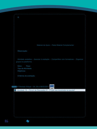 86
4) Segundo Yves de La Taille, “[...] a moral tem conteúdo construído pela cultura e, como
qualquer outro conteúdo, as pessoas devem entrar em contato com ele, re-significá-lo, re-
construí-lo”. Em relação ao sentimento da vergonha o autor afirma: “Uma sociedade que
cultiva valores como o dinheiro e a glória, a probabilidade de sentir vergonha de ser pobre e
anônimo será maior do que a probabilidade de sentir vergonha por agir imoralmente”. Quere-
mos que vocês discutam se a escola pode ser considerada uma cultura ou não e se, nesse
universo, os alunos manifestam condutas, como por exemplo, a de valorizar mais o ser do
que o ter, mesmo vivendo em uma sociedade neoliberal como a nossa. Ainda, reflitam sobre
são os motivos que levam uma população a jogar uma quantidade enorme de lixo no ponto
de ônibus e, aparentemente, não fazer isso nas estações do metrô?
Essas questões também estão disponibilizadas no arquivo - Questionário 02 – Aspectos do
fazer moral, na Ferramenta Material de Apoio – Pasta Material Complementar, que poderá
ser editado por vocês, se preferirem.
Observação: Esta atividade pode ser postada até domingo, dia 06 de fevereiro de 2011.
Queremos enfatizar que a discussão com a classe deve prevalecer sobre a inserção das
respostas nos Portfólios de Grupo. Mas fiquem atentos ao prazo de entrega
Atividade avaliativa – Associar à avaliação – Compartilhar com formadores – Organizar
grupos na plataforma.
Valor: 1,00 Peso: 1,00
Tipo da Atividade: Em grupo.
Objetivos:
Discutir o fazer moral, levando em consideração o cotidiano da escola.•	
Critérios de avaliação:
Critérios gerais de produção textual (Manual do Aluno).•	
Entrega dentro do prazo estabelecido.•	
Cumprimento da proposta.•	
4º Período Virtual – 04, 05 e 06/02/2011
Atividade 16 – Fórum de Discussão 01 - O que nos incomoda na escola?
Convidamos vocês a participarem do Fórum de Discussão 01. Nesse Fórum, vamos refletir
e interagir com os colegas, discutindo a relação professor-aluno, a partir de um princípio fun-
damental da ação moral: o respeito.
Em relação à conduta do professor, parece-nos que este demonstra respeito somente ao
aluno que chega à sala de aula no horário estabelecido. Por outro lado, parece que o aluno
desrespeita o professor quando se levanta e sai no meio da aula, sem qualquer justificativa
relevante. Gritar e ridicularizar são gestos desrespeitosos do professor em relação ao aluno.
O exercício é esse: faça uma lista de comportamentos típicos de professores e de alunos,
pertinentes e dissonantes à categoria respeito, e os comente.
Saiba Mais
Saiba Mais
 