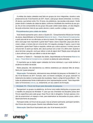 88
A análise dos dados coletados será feita em grupos de cinco integrantes, durante a aula
presencial do dia 10 de fevereiro de 2011. Assim, cada grupo deverá entrevistar, no mínimo,
20 alunos, que tenham entre 10 e 18 anos, de preferência, nas escolas onde atuam. Vocês
podem dividir o trabalho de coleta de dados, conforme a facilidade dos membros do seu gru-
po. Se um dos componentes do seu grupo não puder coletar esses dados, um dos integran-
tes pode entrevistar mais do que quatro alunos e, assim, auxiliar o colega e o grupo.
Procedimentos para coleta de dados:
Você deverá apresentar para o aluno o Quadro 03 – Comportamentos Morais (em formato
de pizza), disponibilizado na Ferramenta Material de Apoio – Pasta Material Complementar,
e pedir para ele ler em voz alta todos os itens do mesmo. Em seguida, pergunte: qual desses
itens você julga mais importante a gente fazer? Após o aluno responder, peça para ele es-
crever, a lápis, o número dez em cima do item. Em seguida, prossiga: E agora, o que é mais
importante a gente fazer? Após a resposta, solicite que o aluno escreva o número nove em
cima do item. E assim por diante, até o aluno pontuar com a nota 1,0 o último item. Quando o
aluno terminar, pergunte: você quer alterar a nota de algum item? Repita essa instrução até
o aluno afirmar que não quer alterar a nota de item algum.
Acessem a Tabela 01 – Tabulação dos dados, disponibilizada na Ferramenta Material de
Apoio – Pasta Material Complementar, e insiram os dados de cada entrevista.
É importante que os dados sejam coletados de forma individual, e que vocês tenham a
anuência do diretor da escola.
Nesta pesquisa, não abordaremos os critérios estatísticos por absoluta falta de tempo.
Será uma “quase pesquisa”.
Observação: Formalmente, retomaremos essa atividade de pesquisa na Atividade 21, no
dia 10 de fevereiro de 2011. Contudo, claro, se tiverem condições, em grupo, avancem no
tratamento dos dados e na discussão dos resultados. Vejam o artigo de Suzana Menin – “Ati-
tudes de adolescentes frente à delinquência como representações sociais”. Texto disponibili-
zado na Ferramenta Leituras, ou, diretamente, em seu caderno de formação.
Atividade 18 – Fórum de Grupo para discussão da pesquisa.
Reorganizem os grupos na plataforma, da forma como estão distribuídos os grupos para
o trabalho de pesquisa da Atividade 17, para que seu Orientador de Disciplina possa abrir
Fóruns específicos para cada grupo. Esse Fórum não é obrigatório. Cumpre apenas a fun-
ção de proporcionar um espaço a mais, para sistematizar as discussões do grupo, sobre o
desenvolvimento da pesquisa.
Participem então, do Fórum de seu grupo, mas se acharem pertinente, participem também,
dos Fóruns dos outros grupos. Quanto mais reflexões houver, melhor.
Observação: Este fórum ficará aberto até o dia 16 de fevereiro de 2011.
 