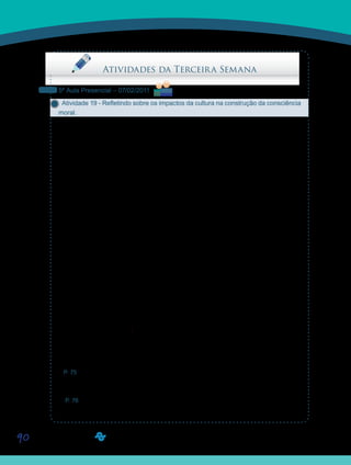 90
Saiba Mais
Saiba Mais
Saiba Mais
Saiba Mais
Atividades da Terceira Semana
5ª Aula Presencial – 07/02/2011
Atividade 19 - Refletindo sobre os impactos da cultura na construção da consciência
moral.
Na introdução desta disciplina, chamamos a atenção para a interdisciplinaridade. Hoje, va-
mos fazer uma reflexão sobre as relações que se estabelecem entre o texto dos professores
Ives de La Taille e Pedro Goergen: Cenários, Perspectivas e Perplexidades: a moralidade
O texto de Yves de La Taille, intitulado “Construção da Consciência Moral”, discute a cons-
trução dessa consciência sob o ponto de vista psicológico. Para tanto, discorre sobre a influ-
ência dos valores cultuados pela nossa sociedade capitalista. De forma sucinta, afirma que a
moral tem conteúdo construído pela cultura. No Vídeo 03, “Desenvolvimento Moral”, defende
que um determinado indivíduo adulto [talvez] não atinja um nível de desenvolvimento, [por-
que] nunca precisou construir essa estrutura. No mesmo vídeo, a professora Zélia discorre
sobre a razão, a inteligência, a cognição, [como] [...] algo que é construído na troca do orga-
nismo com o meio. Em todos os textos do professor Newton Duarte, que foram lidos durante
a disciplina D08 - Psicologia da Educação, pôde-se observar a menção do meio cultural
como fator mais do que preponderante, determinista, para o desenvolvimento das categorias
psicológicas superiores do ser humano.
Já o texto do professor Pedro Goergen, Educação Moral hoje, visto na disciplina D07 - Ética
e Cidadania, acusa de forma contundente o sistema capitalista como elemento perturbador,
inibidor dos princípios morais.
Sugerimos que, em grupo de três ou quatro alunos, escolham uma das dimensões, (ou
mais) cognitiva e/ou afetiva do fazer moral, apresentadas no texto do professor Lá Taille e
discutam como o seu desenvolvimento pode ser facilitado ou perturbado pelo meio (social,
político, econômico...), no qual vivemos hoje. Construam um texto dissertativo.
Seus Orientadores de Disciplina organizarão a exposição do texto de cada grupo e esta
apresentação será avaliada.
Ao final da aula, postem os textos nos Portfólios de Grupo, com o título D11_ atividade 19.
Para facilitar o que pretendemos, estamos pinçando alguns trechos do texto do professor
Pedro que sugerimos como leitura para vocês.
P. 75 – “Ora, se o sentido da vida se esgota na felicidade terrena e se esta não puder ser
alcançada senão por alguns, a vida (pelo menos para muitos) perde o sentido e não merece
ser respeitada como valor.”
P. 76 – “A sociedade capitalista neoliberal assume diretrizes morais que invertem o impe-
rativo da ética kantiana, não apenas permitindo, mas condicionando o bom funcionamento do
sistema ao uso do homem como meio.”
 
