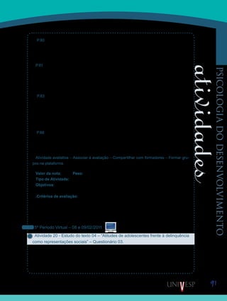 91
psicologiadodesenvolvimento
P.80 – “Se pelas influências do sistema e de suas instituições o homem se torna egoísta
através da multiplicação e exaltação dos interesses privados, como transformar esse indiví-
duo privado, cujo ideal de felicidade é a satisfação de seus interesses egoísticos, num cida-
dão preocupado com o bem comum?”
P.81 – “Formar professores com sensibilidade moral significa familiarizá-los criticamente
com as imagens de mundo, de ser humano, de meio ambiente, com conceitos como liber-
dade, responsabilidade, respeito, tolerância; significa despertar neles a sensibilidade para
as formas mais dignas, justas, belas e felizes de se viver, de modo que eles, por sua vez,
possam despertar em seus alunos sensibilidades semelhantes.”
P.83 – “A liberdade é condição seminal de qualquer moralidade, uma vez que sem liber-
dade não há decisão nem ação moral, e justiça é condição antropológica do se humano
como ser social, que precisa encontrar formas de convivência em que direitos e deveres se
equilibrem. (...) Ninguém pode obrigar alguém a ser um sujeito moral contra a sua vontade,
nem mesmo mediante as mais severas ameaças ou sanções, pela simples razão de que a
liberdade é condição sine qua non da moralidade”.
P.88 – “A reforma moral do indivíduo depende essencialmente de uma simultânea reforma
moral da sociedade como um todo. Como esta reforma não é possível sem os indivíduos, é
tarefa primeira da formação moral estimular a formação de sujeitos políticos que tenham a
justiça como seu bem maior.”
Atividade avaliativa – Associar à avaliação – Compartilhar com formadores – Formar gru-
pos na plataforma.
Valor da nota: 10,00 Peso: 3,00
Tipo de Atividade: Em grupo.
Objetivos:
Refletir sobre como a cultura facilita ou perturba o desenvolvimento moral.•	
.Critérios de avaliação:
Clareza e envolvimento na apresentação.•	
Critérios gerais de produção textual (Manual do Aluno).•	
Entrega dentro do prazo estabelecido.•	
Cumprimento da proposta.•	
5º Período Virtual – 08 e 09/02/2011
Atividade 20 - Estudo do texto 04 – “Atitudes de adolescentes frente à delinquência
como representações sociais” – Questionário 03.
Nas aulas anteriores, lemos e discutimos sobre a moral, tema importante que suscita refle-
xão. Por definição, devemos lembrar que o conteúdo da moral é dado pela cultura. Alguém
poderia afirmar, a despeito de muitos, que a nossa sociedade avança na questão moral.
Uma organização como a Abrinq, por exemplo, seria impensável quando eu tinha 10 anos. O
Saiba Mais
Saiba Mais
 