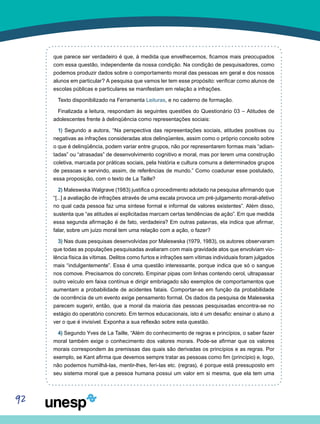 92
que parece ser verdadeiro é que, à medida que envelhecemos, ficamos mais preocupados
com essa questão, independente da nossa condição. Na condição de pesquisadores, como
podemos produzir dados sobre o comportamento moral das pessoas em geral e dos nossos
alunos em particular? A pesquisa que vamos ler tem esse propósito: verificar como alunos de
escolas públicas e particulares se manifestam em relação a infrações.
Texto disponibilizado na Ferramenta Leituras, e no caderno de formação.
Finalizada a leitura, respondam às seguintes questões do Questionário 03 – Atitudes de
adolescentes frente à delinqüência como representações sociais:
1) Segundo a autora, “Na perspectiva das representações sociais, atitudes positivas ou
negativas as infrações consideradas atos delinqüentes, assim como o próprio conceito sobre
o que é delinqüência, podem variar entre grupos, não por representarem formas mais “adian-
tadas” ou “atrasadas” de desenvolvimento cognitivo e moral, mas por terem uma construção
coletiva, marcada por práticas sociais, pela história e cultura comuns a determinados grupos
de pessoas e servindo, assim, de referências de mundo.” Como coadunar esse postulado,
essa proposição, com o texto de La Taille?
2) Maleswska Walgrave (1983) justifica o procedimento adotado na pesquisa afirmando que
“[...] a avaliação de infrações através de uma escala provoca um pré-julgamento moral-afetivo
no qual cada pessoa faz uma síntese formal e informal de valores existentes”. Além disso,
sustenta que “as atitudes aí explicitadas marcam certas tendências de ação”. Em que medida
essa segunda afirmação é de fato, verdadeira? Em outras palavras, ela indica que afirmar,
falar, sobre um juízo moral tem uma relação com a ação, o fazer?
3) Nas duas pesquisas desenvolvidas por Maleswska (1979, 1983), os autores observaram
que todas as populações pesquisadas avaliaram com mais gravidade atos que envolviam vio-
lência física às vítimas. Delitos como furtos e infrações sem vítimas individuais foram julgados
mais “indulgentemente”. Essa é uma questão interessante, porque indica que só o sangue
nos comove. Precisamos do concreto. Empinar pipas com linhas contendo cerol, ultrapassar
outro veículo em faixa contínua e dirigir embriagado são exemplos de comportamentos que
aumentam a probabilidade de acidentes fatais. Comportar-se em função da probabilidade
de ocorrência de um evento exige pensamento formal. Os dados da pesquisa de Maleswska
parecem sugerir, então, que a moral da maioria das pessoas pesquisadas encontra-se no
estágio do operatório concreto. Em termos educacionais, isto é um desafio: ensinar o aluno a
ver o que é invisível. Exponha a sua reflexão sobre esta questão.
4) Segundo Yves de La Taille, “Além do conhecimento de regras e princípios, o saber fazer
moral também exige o conhecimento dos valores morais. Pode-se afirmar que os valores
morais correspondem às premissas das quais são derivadas os princípios e as regras. Por
exemplo, se Kant afirma que devemos sempre tratar as pessoas como fim (princípio) e, logo,
não podemos humilhá-las, mentir-lhes, feri-las etc. (regras), é porque está pressuposto em
seu sistema moral que a pessoa humana possui um valor em si mesma, que ela tem uma
 