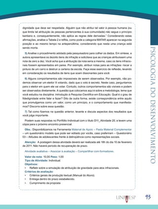 93
psicologiadodesenvolvimento
dignidade que deve ser respeitada. Alguém que não atribui tal valor à pessoa humana (ou
que limita tal atribuição às pessoas pertencentes à sua comunidade) não segue o princípio
kantiano e, consequentemente, não aplica as regras dele derivadas.” Considerando estas
afirmações, analise a Tabela 2 e reflita, como pode a categoria MATAR aparecer na segunda
posição e ao mesmo tempo na antepenúltima, considerando que nesta uma criança está
sendo morta.
5) Analise o procedimento adotado pela pesquisadora para colher os dados. Em síntese, a
autora apresentava os dezoito itens de infração e solicitava que as crianças atribuíssem uma
nota de zero a dez. Você acha que a atribuição da nota seria a mesma, caso os itens infracio-
nais fossem apresentados em pares. Por exemplo, atribuir notas para as infrações: riscar a
pintura de um carro e destruir a carteira da escola. Faça esse exercício de reflexão, levando
em consideração os resultados de itens que soam dissonantes para você.
6) Alguns comportamentos são impossíveis de serem observados. Por exemplo, não po-
demos observar um eleitor X votando, dado que o voto é secreto. Neste caso, perguntamos
para o eleitor em quem ele vai votar. Contudo, outros comportamentos são visíveis e podem
ser observados diretamente. A questão que colocamos aqui é sobre a metodologia, tema que
você estudou na disciplina: Introdução à Pesquisa Científica em Educação. Qual é o grau de
fidedignidade entre falar e fazer? Dito de outra forma, existe correspondência entre aquilo
que promulgamos como um valor, como um princípio, e o comportamento que manifesta-
mos? Discorra sobre essa questão.
7) Tal como fizemos na questão anterior, levante e discuta aspectos dos resultados que
você julga importante.
Postem suas respostas no Portfólio Individual com o título D11_Atividade 20, e levem uma
cópia para o próximo encontro presencial.
Obs.: Disponibilizamos na Ferramenta Material de Apoio – Pasta Material Complementar
– um questionário modelo que pode ser editado por vocês, caso preferiram – Questionário
03 – Atitudes de adolescentes frente à delinqüência como representações sociais.
Atenção: A postagem dessa atividade deverá ser realizada até 18h do dia 10 de fevereiro
de 2011. Não haverá período de recuperação de prazo.
Atividade avaliativa – Associar à avaliação – Compartilhar com formadores.
Valor da nota: 10,00 Peso: 1,00
Tipo de Atividade: Individual.
Objetivos:
Refletir sobre a simulação de atribuição de gravidade para atos infracionais.•	
Critérios de avaliação:
Critérios gerais de produção textual (Manual do Aluno).•	
Entrega dentro do prazo estabelecido.•	
Cumprimento da proposta•	
 