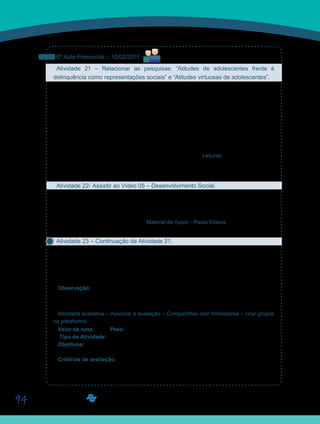 94
6ª Aula Presencial – 10/02/2011
Atividade 21 – Relacionar as pesquisas: “Atitudes de adolescentes frente à
delinquência como representações sociais” e “Atitudes virtuosas de adolescentes”.
Reservamos esta aula para dar prosseguimento na nossa pesquisa. Assim sendo, juntem-
se ao seu grupo de pesquisa e façam, em primeiro lugar, o tratamento dos dados. Realizem
a somatória dos dados da tabela 1 de todos os componentes do grupo, construindo uma só
tabela. Em seguida, descrevam e comentem os resultados. Para esta atividade, retomem o
texto: A pesquisa científica em andamento, da professora Marília Freitas de Campos Tozoni-
Reis, disponibilizado na Ferramenta Leituras, e no caderno de formação da disciplina D10 –
Introdução à Pesquisa Científica na Educação. Releiam, particularmente, o subtítulo: Análise
dos dados. De forma geral, procurem relacionar os seus dados com a discussão que Suzana
Menin faz na introdução do texto: Atitudes de Adolescentes frente à delinquência como re-
presentações sociais, também disponibilizado na Ferramenta Leituras e em seu caderno de
formação.
Retomem as discussões após a apresentação do Vídeo 05.
Atividade 22- Assistir ao Vídeo 05 – Desenvolvimento Social.
Vamos assistir ao Vídeo 05 – Desenvolvimento social, preparado pela UNIVESP TV com os
nossos convidados: Suzana Menim e Yves de La Taille. O objetivo desse vídeo é aprofundar
nossa reflexão sobre os juízos morais e a socialização.
Vídeo disponibilizado na Ferramenta Material de Apoio – Pasta Vídeos, ou pelo Portal Aca-
dêmico, link Vídeos.
Atividade 23 – Continuação da Atividade 21.
Retomem o trabalho de pesquisa do grupo. Levem em consideração, para discussão dos
dados da sua pesquisa, as informações contidas no Vídeo 05 – Desenvolvimento social.
Finalizada a análise dos dados, postem seus trabalhos no Portfólio de Grupo, com o título
D11_Atividade 23.
Observação: Esta atividade pode ser postada até domingo, dia 13 de fevereiro de 2011.
Queremos enfatizar que a discussão com a classe deve prevalecer sobre a inserção das
respostas nos Portfólios de Grupo. Mas fiquem atentos ao prazo de entrega.
Atividade avaliativa – Associar à avaliação – Compartilhar com formadores – criar grupos
na plataforma.
Valor da nota: 10,00 Peso: 3,00
Tipo de Atividade: Grupo.
Objetivos:
Produzir dados sobre comportamentos virtuosos de alunos adolescentes.•	
Critérios de avaliação:
Critérios gerais de produção textual (Manual do Aluno).•	
Entrega dentro do prazo estabelecido.•	
Cumprimento da proposta.•	
Saiba Mais
Saiba Mais
 