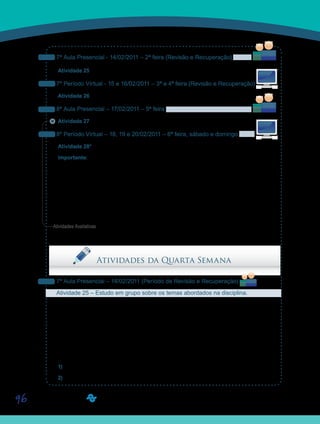 96
7ª Aula Presencial - 14/02/2011 – 2ª feira (Revisão e Recuperação)
Atividade 25 – Estudo em grupo sobre os temas abordados na disciplina.
7º Período Virtual - 15 e 16/02/2011 – 3ª e 4ª feira (Revisão e Recuperação)
Atividade 26 – Revisão geral da disciplina.
8ª Aula Presencial – 17/02/2011 – 5ª feira
Atividade 27 – Prova Presencial.
8º Período Virtual – 18, 19 e 20/02/2011 – 6ª feira, sábado e domingo
Atividade 28* – Fórum de Discussão 03 - Estreitando os laços.
Importante: O Fórum de Discussão 03 - Estreitando os laços, ficará aberto para postagens
até o dia 27 de fevereiro de 2011.
Lembrem-se de que os materiais podem ser acessados também, por meio do DVD-ROM.
Qualquer problema, por favor, entrem em contato pela Ferramenta Correio ou, presencial-
mente, com seu Orientador de Disciplina.
Bom trabalho! Saiba Mais
Saiba Mais
Saiba Mais
Saiba Mais
Sa
Sai
Sa
Sai
S
Sa
S
Sa
Atividades da Quarta Semana
7ª Aula Presencial – 14/02/2011 (Período de Revisão e Recuperação)
Atividade 25 – Estudo em grupo sobre os temas abordados na disciplina.
Prezados alunos, chegamos ao período de Revisão e Recuperação. A nosso ver, os tex-
tos que lemos são longos e complexos, e o número de atividades pode ser considerado
elevado por alguns. Então, esse é o período planejado para colocar as coisas em dia. Não
se esqueçam, então, de buscar explicações com os seus Orientadores sobre pontos que
ficaram obscuros e/ou sobre os quais vocês gostariam de discutir mais detalhadamente com
os colegas.
Há alguns pontos que precisam ser aprofundados sob a forma de estudo em grupo:
1) Como um esquema reflexo que se transforma em um esquema de ação?
2) Segundo Piaget, como ocorrem os estágios de desenvolvimento?
Atividades Avaliativas
 