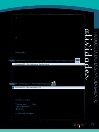 97
psicologiadodesenvolvimento
3) A relação de apego entre a criança e os seus genitores se efetiva de que modo? Para
refletirem sobre essa questão, pensem em nossa sociedade industrial. Nela, é muito comum
ouvirmos reivindicações para que as creches funcionem em tempo integral, nos finais de
semana, às vezes até para que funcionem 24 horas por dia. As justificativas são referentes
ao período prolongado de trabalho das mães. Ora, não temos dados suficientes sobre a ade-
quação de um afastamento prolongado da criança pequena da sua família e as implicações
disso para o seu desenvolvimento. Sendo assim, qual é a experiência do grupo sobre essa
questão?
4) Os princípios morais devem ser discutidos nas escolas? Para solucionarem este tópico,
reflitam acerca da constatação de que nove em cada dez educadores reclamam que as salas
de aula estão cada vez mais incivilizadas e que é preciso dar um basta. Para resolver o pro-
blema, nove entre dez escolas recorrem a regras de controle e punição. La Taille defende que
a escola, desde que pautada pelo respeito a princípios discutidos pela comunidade, ajuda
formar pessoas capazes de resolver conflitos coletivamente.
Observação: Nesta disciplina, também começamos um exercício de pesquisa. Caso haja
necessidade, proponham uma discussão sobre algum ponto que vocês ainda queiram discu-
tir, sobre o tratamento de dados, ou sobre a discussão dos resultados.
7º Período Virtual – 15 e 16/02/2011 (Período de Revisão e Recuperação)
Atividade 26 – Revisão geral da disciplina.
Aproveitem este período virtual para rever todos os textos e atividades estudadas, durante
a D11 – Psicologia do Desenvolvimento, e se ainda houver alguma dúvida, entrem em contato
com seus Orientadores de Disciplina, ou com os colegas.
Lembrem-se também, que o período de recuperação de prazos termina na quarta-feira, dia
16 de fevereiro de 2011, então aproveitem para postar eventuais atividades atrasadas, e para
estudar para a prova.
8ª Aula Presencial – 17/02/2011 (Avaliação)
Atividade 27 – Prova Presencial.
Chegou o momento de sistematizarem os conteúdos aprendidos durante da D11- Psicolo-
gia do Desenvolvimento.
Boa prova!
Atividade avaliativa
Valor da nota: 10,00 Peso: 4,00
Tipo de Atividade: Individual
Objetivos:
Avaliação da aprendizagem dos conteúdos da disciplina Psicologia do Desenvolvimento•	
Critérios de avaliação:
Critérios gerais de produção textual (Manual do Aluno).•	
Respostas corretas.•	
Saiba Mais
Saiba Mais
Saiba Mais
Saiba Mais
 