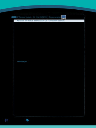 98
8º Período Virtual – 18, 19 e 20/02/2011 (Encerramento)
Atividade 28 - Fórum de Discussão 03 - Estreitando os laços.
É comum nos cursos de graduação observar que muitos alunos, apesar de freqüentarem o
mesmo durante anos, nunca tiveram a iniciativa de interagir com determinados colegas. Isto
pode ocorrer por diversos motivos, muitos deles insignificantes e alguns deles por acidentes
variados, que todos podemos imaginar. De uma forma ou de outra isto é lamentável porque
são os melhores anos das nossas vidas. No nosso curso sabemos que muitos de vocês já
fizeram uma graduação e muito provavelmente concordam conosco. Mas o mesmo se pode-
ria dizer sobre os cursos de pós-graduação, embora nesses o contato muitas vezes seja difi-
cultado por motivos mais concretos, ou pela correria mesmo. Fizemos esse preâmbulo para
dizer, tal como estudamos na nossa disciplina, que a amizade é importante. Assim, neste
fórum, sugerimos que vocês procurem alguns colegas para trocarem impressões da nossa
disciplina, um aspecto que não nos ficou muito claro, um ponto de vista que você gostaria de
discutir, uma dúvida que você tem. Sugerimos que você procure alguém além daqueles do
seu grupo rotineiro de estudo. Acessem então, a Ferramenta Fórum de Discussão e partici-
pem do Fórum 03 - Estreitando os laços. O mais importante desta atividade é você tomar a
iniciativa da interação. Aposte.
Observação: Este fórum ficará aberto para postagens até o dia 27 de fevereiro de 2011.
Saiba Mais
Saiba Mais
 