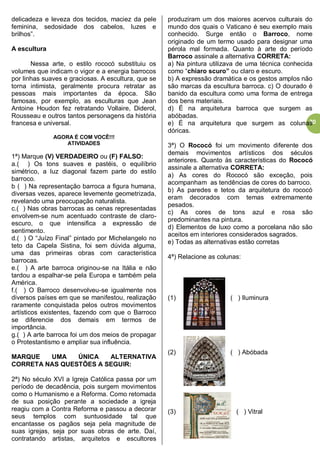 20
delicadeza e leveza dos tecidos, maciez da pele
feminina, sedosidade dos cabelos, luzes e
brilhos”.
A escultura
Nessa arte, o estilo rococó substituiu os
volumes que indicam o vigor e a energia barrocos
por linhas suaves e graciosas. A escultura, que se
torna intimista, geralmente procura retratar as
pessoas mais importantes da época. São
famosas, por exemplo, as esculturas que Jean
Antoine Houdon fez retratando Vollaire, Diderol,
Rousseau e outros tantos personagens da história
francesa e universal.
AGORA É COM VOCÊ!!!
ATIVIDADES
1ª) Marque (V) VERDADEIRO ou (F) FALSO:
a.( ) Os tons suaves e pastéis, o equilíbrio
simétrico, a luz diagonal fazem parte do estilo
barroco.
b ( ) Na representação barroca a figura humana,
diversas vezes, aparece levemente geometrizada,
revelando uma preocupação naturalista.
c.( ) Nas obras barrocas as cenas representadas
envolvem-se num acentuado contraste de claro-
escuro, o que intensifica a expressão de
sentimento.
d.( ) O “Juízo Final” pintado por Michelangelo no
teto da Capela Sistina, foi sem dúvida alguma,
uma das primeiras obras com característica
barrocas.
e.( ) A arte barroca originou-se na Itália e não
tardou a espalhar-se pela Europa e também pela
América.
f.( ) O Barroco desenvolveu-se igualmente nos
diversos países em que se manifestou, realização
raramente conquistada pelos outros movimentos
artísticos existentes, fazendo com que o Barroco
se diferencie dos demais em termos de
importância.
g.( ) A arte barroca foi um dos meios de propagar
o Protestantismo e ampliar sua influência.
MARQUE UMA ÚNICA ALTERNATIVA
CORRETA NAS QUESTÕES A SEGUIR:
2ª) No século XVI a Igreja Católica passa por um
período de decadência, pois surgem movimentos
como o Humanismo e a Reforma. Como retomada
de sua posição perante a sociedade a igreja
reagiu com a Contra Reforma e passou a decorar
seus templos com suntuosidade tal que
encantasse os pagãos seja pela magnitude de
suas igrejas, seja por suas obras de arte. Daí,
contratando artistas, arquitetos e escultores
produziram um dos maiores acervos culturais do
mundo dos quais o Vaticano é seu exemplo mais
conhecido. Surge então o Barroco, nome
originado de um termo usado para designar uma
pérola mal formada. Quanto à arte do período
Barroco assinale a alternativa CORRETA:
a) Na pintura utilizava de uma técnica conhecida
como “chiaro scuro” ou claro e escuro.
b) A expressão dramática e os gestos amplos não
são marcas da escultura barroca. c) O dourado é
banido da escultura como uma forma de entrega
dos bens materiais.
d) É na arquitetura barroca que surgem as
abóbadas.
e) É na arquitetura que surgem as colunas
dóricas.
3ª) O Rococó foi um movimento diferente dos
demais movimentos artísticos dos séculos
anteriores. Quanto às características do Rococó
assinale a alternativa CORRETA:
a) As cores do Rococó são exceção, pois
acompanham as tendências de cores do barroco.
b) As paredes e tetos da arquitetura do rococó
eram decorados com temas extremamente
pesados.
c) As cores de tons azul e rosa são
predominantes na pintura.
d) Elementos de luxo como a porcelana não são
aceitos em interiores considerados sagrados.
e) Todas as alternativas estão corretas
4ª) Relacione as colunas:
(1) ( ) Iluminura
(2) ( ) Abóbada
(3) ( ) Vitral
 