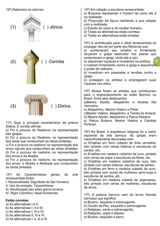 22
10ª) Relacione as colunas:
(1) ( ) Jônica.
(2) ( ) Coríntia
(3) ( ) Dórica.
11ª) Qual a principal característica da pintura
Gótica. É correto afirmar:
a) Foi a procura do Realismo na representação
das Igrejas;
b) Foi a procura do Realismo na representação
dos seres que compunham as obras pintadas;
c) Foi a procura do realismo na representação dos
arcos ogivais que compunham as obras pintadas;
d) Foi a procura do realismo na representação
dos arcos e da Abadia;
e) Foi a procura do realismo na representação
dos arcos, a Abadia e Abóbada que compunham
as obras pintadas.
12ª) As Características gerais da arte
renascentista foram:
I. Racionalidade; Dignidade do Ser Humano;
II. Uso da emoção; Teocentrismo;
III. Reutilização das artes greco-romana.
IV. Rigor Científico; Ideal Humanista.
Estão corretas:
a) As alternativas I e II;
b) As alternativas I, II e III;
c) As alternativas I, III e IV;
d) As alternativas lI, III e IV;
e) As alternativas I, lI, III e IV.
13ª) Em relação a escultura renascentista:
a) Buscava representar o homem tal como ele é
na realidade;
b) Proporção da figura mantendo a sua relação
com a realidade;
c) Estudo do corpo e do caráter humano.
d) Todas as alternativas estão corretas
e) Todas as alternativas estão erradas.
14ª) A contribuição para o ideal renascentista se
propagar deu-se por parte dos Mecenas que:
a) aumentaram seu entalhe e firmemente
lançaram o golpe destruidor nos pilares que
sustentavam a igreja, vindo ela a cair;
b) adquiriram riquezas e investiram na política;
c) lutaram firmemente contra a igreja e assumiram
o poder do vaticano;
d) investiram em passeatas e revoltas contra a
igreja;
e) protegiam os artistas e empregaram suas
riquezas nas artes;
15ª) Muitos foram os artistas que contribuíram
para o engrandecimento do estilo Barroco no
Brasil. Entre eles destacamos:
a)Mestre Ataíde, Aleijadinho e Andrea Del
Verrochio;
b) Aleijadinho, Mestre Vitalino e Pietá;
c)Mestre Vitalino, Aleijadinho, e Tarsila do Amaral;
d) Mestre Ataíde, Aleijadinho e Petrus Rubens;
e) Petrus Rubens, Mestre Vitalino e Cândido
Portinari.
16ª) No Brasil, a arquitetura religiosa foi a maior
expoente da arte barroca. As igrejas eram
maravilhosamente decoradas com:
a) Entalhes em ferro coberto de tinta vermelha,
teto pintado com cenas bíblicas e esculturas de
santos, etc.
b) Entalhes em madeira cobertos de ouro, pintado
com cenas de anjos e esculturas de flores, etc.
c) Entalhes em madeira cobertos de ouro, teto
pintado com cenas bíblicas, esculturas de santos.
d) Entalhes em ferro e madeira coberto de ouro,
teto pintado com cenas de mulheres semi-nuas e
esculturas de santos, etc.
e) Entalhes em madeira coberto de argamassa,
teto pintado com cenas de mulheres, esculturas
de arcos.
17ª) A palavra barroco vem do termo francês
barroque que significa:
a) Bizarro, esquisito e extravagante;
b) Cavalo de Pau, esquisito e extravagante;
c) Religioso, santo e extravagante;
d) Religioso, anjos e altares;
e) Bizarro, esquisito e barro.
 