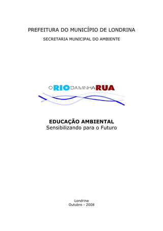 PREFEITURA DO MUNICÍPIO DE LONDRINA 
SECRETARIA MUNICIPAL DO AMBIENTE 
EDUCAÇÃO AMBIENTAL 
Sensibilizando para o Futuro 
Londrina 
Outubro - 2008 
 