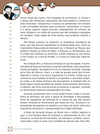 Diwali (festa das luzes), Holi (chegada da primavera). A música e
           a dança são elementos importantes das festividades e comemora-
           ções hinduístas. Dançarinos e músicos se apresentam em templos
           e são convidados também para animarem casamentos. A música
           e a dança seguem regras precisas, estabelecidas há milhares de
           anos. Bhajans é um estilo de músicas que são cantadas e dançadas
           em templos. Cada região da Índia possui suas próprias músicas e
           danças.
              Nas festas judaicas se celebram os propósitos salvadores de
           Deus, que são marcos importantes na história deste povo. Entre as
           importantes festas judaicas destacam-se: o Pessach ou Páscoa, que
           celebra o êxodo ou saída do Egito; o Shavout ou Pentecostes, que
           é a festa das colheitas ou primícias; o Rash Hashará ou Ano Novo;
           o Yom Kippur ou o Dia do Perdão; e o Sucot ou Festa dos Taberná-
           culos.
              Na Tradição Afro, a Festa de Iemanjá é muito divulgada. A come-
           moração da festa de Iemanjá é originária da África, mais especifica-
           mente da Nigéria. Na Nigéria há um rio chamado Iemanjá. Iemanjá
           seria filha de Olokum (mar) e a mãe de grande parte dos Orixás.
           Segundo a crença a cor que a representa é a branca. A data que se
           comemora esta tradição no Brasil é um paralelo a uma festa religio-
           sa cristã, a de Nossa Senhora dos Navegantes. A tradição Afro no
           Brasil segue muitos paralelos da religião historicamente dominante,
           a Católica, até como uma forma de se preservar e agradar, evitando
           ou amenizando possíveis perseguições de credo.
              Iemanjá juntamente com o orixá Oxalá teriam criado o mundo.
           Entre os africanos, ela seria a deusa da fertilidade e fecundidade.
           Entre os seguidores de Iemanjá há a crença de que eles devem
           dançar imitando os movimentos das ondas do mar. Iemanjá é re-
           presentada carregando um espelho e um leque de metal. Para seus
           seguidores Iemanjá é a representação da criação efetivada.
              A festa de Iemanjá chegou ao Brasil com o tráfico negreiro e
           aqui a mais famosa festa de Iemanjá é comemorada no dia 2 de
           fevereiro, na Praia do Rio Vermelho, em Salvador, na Bahia. Assim,
           nesta data, todos os anos uma multidão de pessoas das mais dife-


98   Ensino Fundamental
 