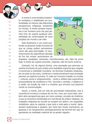 A morte é uma temática bastan-
            te complexa e trabalhada em pro-
            fundidade no interior das diferentes
            perspectivas religiosas existentes
            no mundo. A morte sempre inquie-
            tou o ser humano uma vez que pa-
            rece tirar do sujeito qualquer pos-
            sibilidade de continuidade de seus
            projetos de mundo e de vida.
               Este fenômeno é um corte pro-
            fundo na possível ilusão humana de
            que as coisas podem permanecer
            como são pela eternidade. O reco-
            nhecimento da experiência abrupta
            do fim faz eclodir sentimentos de
            angústia, saudades, remorsos, inconformismo, etc. Não há como
            fugir à morte do sujeito concreto, material, não há como evitá-la.
                Contudo, há, de alguma forma, uma sensação que permeia os
            sonhos humanos de que existe uma realidade suprema que resgata
            e transmuta a realidade mundana. As diversas tradições religiosas,
            de um jeito ou de outro, conferem e institucionalizam essa sensação
            peculiar ao espírito humano. E, todo ser humano instado no mundo
            – cultural, social e religiosamente – sente e reflete esta experiência
            transcendente de existência e fim, intuindo o sentido, o objetivo e
            a razão, da função da vida e o mistério que envolve sua possível
            morte ou transmutação.
               Assim, a morte, sob um viés de concretude materialista, traz à
            consciência humana a certeza de um fim, mas, por outro lado, tam-
            bém abre perspectivas para um novo começo, cercado de mistérios
            e que se encontra simbolizada em narrativas de ordem religiosa. As
            tradições religiosas do mundo se ocupam em definir, em sugestões
            simbólicas, para os sujeitos o que será a vida após a morte. Apre-
            sentam esperanças e ajudam, por meio dos rituais mortuários, as
            pessoas a se recuperarem psicologicamente da terrível dor que se
            apresenta na realidade material de se perder alguém.


104   Ensino Fundamental
 