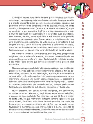 A religião aponta fundamentalmente para símbolos que expri-
mem o ser humano enquanto ser de continuidade. Apresenta a vida
e a morte enquanto ciclos de um mesmo processo, estágios que                E
permitem evolução da consciência ou do espírito, o que, em certa            N
medida, são o pensamento (a atitude racional e sentimental) e que           S
se destinam a um encontro final com a bem-aventurança e com
                                                                            I
o mundo espiritual, no qual habitam o sagrado: suas divindades,
                                                                            N
seus deuses, deusas, seres evoluídos e até mesmo onde poderão
reencontrar pessoas queridas. Outras vezes, a religião aponta para
                                                                            O
uma transformação substancial da vida, na qual o ser retorna à sua
origem, ou seja, volta a ser uno com tudo e com todas as coisas,            R
como se se dissolvesse na totalidade, sentindo-a eternamente e              E
fazendo-a senti-lo, já que criou uma identidade ao existir e viver.         L
    De maneira sintética, apresenta-se aqui algumas perspectivas            I
religiosas para a vida após a morte, entre elas: ancestralidade, re-        G
encarnação, ressurreição e o nada. Cada tradição religiosa aponta,          I
a seu modo, para aquilo que deverá acontecer com a pessoa após              O
sua morte.
                                                                            S
    Na crença da ancestralidade são os antepassados que continuam           O
presentes na vida cotidiana de seus familiares, aldeia, a fim de ga-
rantir-lhes, por meio de sua orientação, a proteção e os benefícios
de uma vida repleta de alegrias. Isto porque quando os ancestrais
morreram, deixaram de existir apenas fisicamente e passaram a
conviver com seus entes queridos em forma não palpável. O conta-
to com eles pode se dar por meio de sonhos, transes, podendo ser
facilitado pela ingestão de substâncias psicoativas, rituais, etc.
   Muito presente em certas nações indígenas, no candomblé,
na umbanda e no xintoísmo, espiritismo, entre outras religiões,
a crença na ancestralidade faz com que os que já foram embo-
ra desta vida, os que morreram, estejam sempre ligados aos que
ainda vivem, formando uma linha de continuidade por meio das
lembranças, homenagens, rituais, etc. Ações que, de certo modo,
favorecem e mantêm a coesão entre a vida e a morte, trazendo os
benefícios deste relacionamento transformados em cuidados e afe-
tos concretizados na vida cotidiana das pessoas.


                                     Caderno Pedagógico de Ensino Religioso 105
 