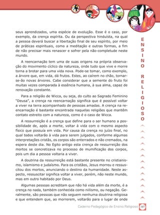 seus aprendizados, uma espécie de evolução. Esse é o caso, por
exemplo, da crença espírita. Ou da perspectiva hinduísta, na qual
a pessoa deverá buscar a libertação final de seu espírito, por meio         E
de práticas espirituais, como a meditação e outras formas, a fim            N
de não precisar mais renascer e sofrer pela não-completude neste            S
mundo.                                                                      I
   A reencarnação tem uma de suas origens na própria observa-               N
ção do movimento cíclico da natureza, onde tudo que vive e morre            O
torna a brotar para uma vida nova. Pode-se tomar, como exemplo,
a árvore que, em vida, dá frutos. Estes, ao caírem no chão, tornar-         R
se-ão novas árvores. Cabe considerar que a semente do fruto foi
                                                                            E
muitas vezes comparada à essência humana, à sua alma, capaz de
                                                                            L
renovação constante.
                                                                            I
   Para a religião de Wicca, ou seja, do culto ao Sagrado Feminino
                                                                            G
“Deusa”, a crença na reencarnação significa que é possível voltar
a viver na terra acompanhado de pessoas amadas. A crença na re-
                                                                            I
encarnação é bastante encontrada naquelas religiões que mantêm              O
contato estreito com a natureza, como é o caso de Wicca.                    S
    A ressurreição é a crença que define para o ser humano a pos-
                                                                            O
sibilidade de, após a morte, voltar à vida com o mesmo aspecto
físico que possuía em vida. Por causa da crença no juízo final, no
qual todos voltarão à vida para serem julgados, conforme algumas
interpretações cristãs, os corpos são enterrados e não cremados, na
espera deste dia. No Egito antigo esta crença de ressurreição dos
mortos se concretizava no processo de mumificação dos corpos,
pois um dia a pessoa voltaria a viver.
    A doutrina da ressurreição está bastante presente no cristianis-
mo, islamismo e judaísmo. Para os cristãos, Jesus morreu e ressus-
citou dos mortos, anunciando o destino da humanidade. Neste as-
pecto, ressuscitar significa voltar a viver, porém, não neste mundo,
mas em outro habitado por Deus.
   Algumas pessoas acreditam que não há vida além da morte, é a
crença no nada, também conhecida como niilismo, ou negação. Ge-
ralmente, são pessoas que não seguem nenhuma doutrina religiosa
e que entendem que, ao morrerem, voltarão para o lugar de onde

                                     Caderno Pedagógico de Ensino Religioso 107
 