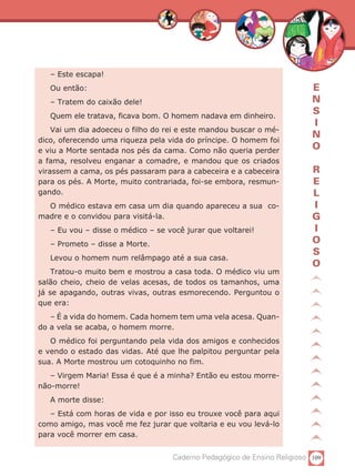– Este escapa!
   Ou então:                                                               E
   – Tratem do caixão dele!                                                N
   Quem ele tratava, ficava bom. O homem nadava em dinheiro.
                                                                           S
                                                                           I
    Vai um dia adoeceu o filho do rei e este mandou buscar o mé-
                                                                           N
dico, oferecendo uma riqueza pela vida do príncipe. O homem foi
e viu a Morte sentada nos pés da cama. Como não queria perder
                                                                           O
a fama, resolveu enganar a comadre, e mandou que os criados
virassem a cama, os pés passaram para a cabeceira e a cabeceira            R
para os pés. A Morte, muito contrariada, foi-se embora, resmun-            E
gando.                                                                     L
  O médico estava em casa um dia quando apareceu a sua co-                 I
madre e o convidou para visitá-la.                                         G
   – Eu vou – disse o médico – se você jurar que voltarei!                 I
   – Prometo – disse a Morte.                                              O
                                                                           S
   Levou o homem num relâmpago até a sua casa.
                                                                           O
    Tratou-o muito bem e mostrou a casa toda. O médico viu um
salão cheio, cheio de velas acesas, de todos os tamanhos, uma
já se apagando, outras vivas, outras esmorecendo. Perguntou o
que era:
   – É a vida do homem. Cada homem tem uma vela acesa. Quan-
do a vela se acaba, o homem morre.
   O médico foi perguntando pela vida dos amigos e conhecidos
e vendo o estado das vidas. Até que lhe palpitou perguntar pela
sua. A Morte mostrou um cotoquinho no fim.
   – Virgem Maria! Essa é que é a minha? Então eu estou morre-
não-morre!
   A morte disse:
   – Está com horas de vida e por isso eu trouxe você para aqui
como amigo, mas você me fez jurar que voltaria e eu vou levá-lo
para você morrer em casa.


                                    Caderno Pedagógico de Ensino Religioso 109
 