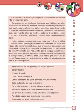pois acreditam que o corpo já cumpriu a sua finalidade e o espírito
não precisa mais dele.                                                      E
   Curiosamente, os budistas tibetanos que habitam as altas                 N
montanhas do Himalaia preferem entregar os corpos picados para              S
que os abutres se alimentem deles, acreditam que, deste modo,
                                                                            I
o corpo do falecido continua sendo útil, prestando um serviço a
                                                                            N
outro ser vivente, além de higiênico este ato é também poético,
pois, simbolicamente, algo do morto fica livre, sobrevoando os
                                                                            O
céus.
    Muitas vezes, encontramos a cor roxa nos velórios cristãos.
                                                                            R
O motivo de sua presença é bastante interessante. As cores nos              E
rituais são elementos simbólicos que pretendem comunicar uma                L
mensagem. O roxo é a combinação de duas cores, do vermelho e                I
do azul. O vermelho significa a vida, pois o sangue que corre nas           G
veias dos seres vivos é vermelho, enquanto que o azul significa             I
o espaço celeste, o infinito, onde Deus habita (na crença de al-            O
guns). Sendo assim, o roxo simboliza a união do mundo material
                                                                            S
com o mundo espiritual.
                                                                            O
   Apresentação de um poema para leitura coletiva
   DONA OSSOS
   (Emerli Schlogl)
   Dona Ossos anda por aí
   Com a sabedoria de quem conhece profundamente
   Cada pedacinho de vida e de morte
   Ela acolhe em seus braços e oferece serenidade
   Para todo aquele que sofre de enfermidade fatal
   Ela oferece a possibilidade de uma nova vida espiritual
   Para todo aquele que acredita na ressurreição
   E que quer ter a seu lado novamente



                                     Caderno Pedagógico de Ensino Religioso 113
 