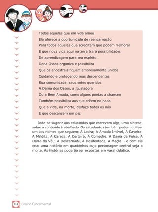 Todos aqueles que em vida amou
                Ela oferece a oportunidade de reencarnação
                Para todos aqueles que acreditam que podem melhorar
                E que nova vida aqui na terra trará possibilidades
                De aprendizagem para seu espírito
                Dona Ossos organiza e possibilita
                Que os ancestrais fiquem amorosamente unidos
                Cuidando e protegendo seus descendentes
                Sua comunidade, seus entes queridos
                A Dama dos Ossos, a Igualadora
                Ou a Bem Amada, como alguns poetas a chamam
                Também possibilita aos que crêem no nada
                Que a vida, na morte, desfaça todos os nós
                E que descansem em paz

                Pode-se sugerir aos educandos que escrevam algo, uma síntese,
            sobre o conteúdo trabalhado. Os estudantes também podem utilizar
            um dos nomes que seguem: A Ladra; A Amada Imóvel, A Caveira,
            A Maldita, A Careca, A Certeira, A Comadre, A Dama da Foice, A
            Dama do Véu, A Descarnada, A Desdentada, A Magra... e com ele
            criar uma história em quadrinhos cujo personagem central seja a
            morte. As histórias poderão ser expostas em varal didático.




114   Ensino Fundamental
 