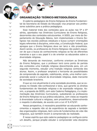 ORGANIZAÇÃO TEÓRICO-METODOLÓGICA
               O caderno pedagógico do Ensino Religioso do Ensino Fundamen-
           tal da Secretaria de Estado da Educação visa propiciar aos profes-
           sores subsídios para a prática pedagógica.
               Esse material trata dos conteúdos para as aulas nas 5ª e 6ª
           séries, apontados nas Diretrizes Curriculares do Ensino Religioso,
           decorrentes dos conteúdos estruturantes. A SEED, por meio do De-
           partamento de Educação Básica, tem implementado o Ensino Re-
           ligioso nas escolas públicas estaduais e busca cumprir orientações
           legais referentes à disciplina, entre elas, a Constituição Federal, que
           apregoa que o Ensino Religioso deve ser laico e não proselitista.
           Assim sendo, os professores do Ensino Religioso não podem esque-
           cer de que a busca do conhecimento religioso se faz de diferentes
           maneiras e que o seu papel é o de orientar os educandos sobre a
           diversidade religiosa.
              Não deixando de mencionar, conforme orientam as Diretrizes
           do Ensino Religioso, que o professor terá como ponto de partida
           dos conteúdos uma tradição religiosa desconhecida para, em um
           segundo momento, estudar uma tradição religiosa conhecida dos
           alunos. Assim, o professor ampliará o horizonte de possibilidades
           de compreensão do sagrado, viabilizando, ainda, uma melhor com-
           preensão social e cultural da diversidade religiosa, dado marcante
           da sociedade brasileira.
              O que se vive atualmente é uma sociedade pluralista, que se ex-
           pressa no Estado não-confessional e laico, que garante os direitos
           fundamentais de liberdade religiosa e de expressão religiosa. As-
           sim, a proposta da SEED, com este Caderno Pedagógico, é a imple-
           mentação das Diretrizes Curriculares, subsidiando os professores
           de Ensino Religioso na sua prática educativa, com vistas ao respeito
           à diversidade cultural e religiosa, sem proselitismo, desenvolvendo
           o respeito à alteridade, de acordo com a Lei n. 9.475/97.
                                                           º
               Nessa perspectiva, é necessário possibilitar ao educando conhe-
           cimentos a respeito não só da experiência do sagrado e também
           das organizações religiosas, bem como de fundamentos de vida não
           religiosos, que também levam à compreensão da realidade.
             É nesse espírito que este caderno pedagógico se configura como
           um desafio, porque propõe estudar e compreender esta disciplina

10   Ensino Fundamental
 