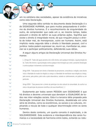am no cotidiano das sociedades, apesar da existência de iniciativas
           como esta Declaração.
               Uma segunda idéia contida no documento desta Declaração é o
           de DIGNIDADE HUMANA, que para muitos pesquisadores é sinôni-
           mo de direitos humanos. É o reconhecimento da singularidade do
           outro, de compreender que cada um e, ao mesmo tempo, todos
           possuem o direito de definir as suas próprias ações. Significa que
           existe o direito à integridade moral, de que ninguém possui o direi-
           to de tratar mal, de menosprezar, outro ser humano. Assim, está
           implícito nesta segunda idéia o direito à liberdade pessoal, civil e
           jurídica: todos podem expressar-se, reunir-se, manifestar-se, asso-
           ciar-se e participar politicamente, defendendo suas idéias.
             A seguir alguns artigos da Declaração Universal dos Direitos Hu-
           manos:

              [...] Artigo VII - Todos são iguais perante a lei e têm direito, sem qualquer distinção, a igual proteção da
              lei. Todos têm direito a igual proteção contra qualquer discriminação que viole a presente Declaração
              e contra qualquer incitamento a tal discriminação.

              Artigo XVIII - Toda pessoa tem direito à liberdade de pensamento, consciência e religião; este direito
              inclui a liberdade de mudar de religião ou crença e a liberdade de manifestar essa religião ou crença,
              pelo ensino, pela prática, pelo culto e pela observância, isolada ou coletivamente, em público ou em
              particular.

              Artigo XXVII - Toda pessoa tem o direito de participar da vida cultural da comunidade, de usufruir as
              artes e de participar do processo científico e de seus benefícios [...]

               Exatamente por todos serem PESSOA com DIGNIDADE é que
           há direitos e deveres universais que denotam a IGUALDADE de to-
           dos nas inter-relações sociais. Esta é a terceira idéia proposta pela
           Declaração Universal dos Direitos Humanos, desdobrada em uma
           série de direitos, como os econômicos, os sociais e os culturais, im-
           plicando a recusa de toda e qualquer discriminação entre os seres
           humanos.
             Dentro deste contexto, um quarto conceito é explicitado, o de
           SOLIDARIEDADE. Este evidencia a interdependência dos seres hu-
           manos e a necessidade de harmonia entre todos, evitando ou redu-

22   Ensino Fundamental
 