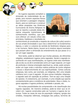 Os lugares sagrados compõem a




                                                                             www.richard-seaman.com
           dimensão da materialidade do sa-
           grado, pois reúnem aspectos físicos
           que orientam a paisagem religiosa.
           Assim, para se continuar a construir
           as idéias propostas nas Diretrizes
           Curriculares de Ensino Religioso no
           que se reporta a posição desta dis-
           ciplina enquanto transmissora de
           conhecimento científico, que pro-
                                                         FIGURA 4: Templo Bahá’í
           cura efetivar um estudo crítico dos
           princípios, hipóteses e resultados do
           conhecimento já constituído a respeito da cultura (do culto) social e
           de sua ampla diversidade e que visa a determinar os fundamentos
           lógicos, o valor e o alcance do sentido do fenômeno religioso para
           o ser humano. Neste tópico, buscar-se-á mostrar alguns exemplos
           que possam aferir a dimensão do entendimento do que possa vir a
           ser um lugar sagrado.
               Para tanto, pode-se observar que muitas pessoas, de diferentes
           religiões, estabelecem lugares como sagrados. Sendo o sagrado re-
           conhecido em suas manifestações, os lugares onde esta manifesta-
           ção se deu ou se dá é considerado como um lugar especial, um lugar
           de profunda e intensa emanação espiritual ou, ainda, pode compre-
           ender um lugar onde o indivíduo realiza práticas de cunho religioso
           e busca o desenvolvimento de sua espiritualidade. Certas culturas
           religiosas, tais como, por exemplo, as indígenas, têm uma relação
           cotidiana com o que é sagrado. Já para outras tradições religiosas,
           o sagrado está em oposição ao profano. Tem-se aqui uma relação
           de opostos. O cristianismo, por exemplo, é uma religião que aponta
           constantemente para a existência de polaridades: Deus e diabo, lu-
           gares sagrados e lugares profanos, santidade e pecado, etc.
               Há muitas possibilidades de compreensão e de classificação dos
           lugares sagrados. De maneira sintética, pode-se dizer que se di-
           videm em: lugares construídos pelo ser humano e lugares da na-
           tureza. Todas as casas de reza da população indígena, igrejas dos
           cristãos, mesquitas islâmicas, sinagogas dos judeus, terreiros de


30   Ensino Fundamental
 