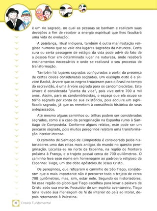 é um rio sagrado, no qual as pessoas se banham e realizam suas
           devoções a fim de receber a energia espiritual que lhes facultará
           uma vida de evolução.
              A pajelança, ritual indígena, também é outra manifestação reli-
           giosa humana que se vale dos lugares sagrados da natureza. Certa
           cura ou certa passagem de estágio da vida pode advir do fato de
           a pessoa ficar em determinado lugar na natureza, onde receberá
           ensinamentos necessários e onde se realizará o seu processo de
           transformação.
               Também há lugares sagrados configurados a partir da presença
           de certas coisas consideradas sagradas. Um exemplo disto é a ár-
           vore Baobá, árvore que os negros trouxeram para o Brasil no tempo
           da escravidão, é uma árvore sagrada para os candomblecistas. Esta
           árvore é considerada “planta da vida”, pois vive entre 700 a mil
           anos. Assim, para os candomblecistas, o espaço que ela ocupa se
           torna sagrado por conta de sua existência, pois adquire um signi-
           ficado sagrado, já que os remetem à consciência histórica de seus
           antepassados.
               Até mesmo alguns caminhos ou trilhas podem ser considerados
           sagrados, como é o caso da peregrinação na Espanha rumo à San-
           tiago de Compostela. Conforme alguns relatos, este pode ser um
           percurso sagrado, pois muitos peregrinos relatam uma transforma-
           ção interior intensa.
               O caminho de Santiago de Compostela é considerado pelos his-
           toriadores uma das rotas mais antigas do mundo no quesito pere-
           grinação. Localiza-se no norte da Espanha, na região de fronteira
           próxima à França, e o trajeto possui cerca de 700 quilômetros. O
           caminho leva esse nome em homenagem ao padroeiro religioso da
           Espanha: Tiago, um dos doze apóstolos de Jesus Cristo.
               Os peregrinos, que refizeram o caminho de São Tiago, conside-
           ram que o mais importante não é percorrer todo o trajeto de cerca
           700 quilômetros, mas, sim, estar nele. Segundo os historiadores,
           foi essa região do globo que Tiago escolheu para levar a palavra de
           Cristo após sua morte. Possuidor de um espírito aventureiro, Tiago
           teria levado sua mensagem de fé do interior do país ao litoral, de-
           pois retornando à Palestina.
32   Ensino Fundamental
 