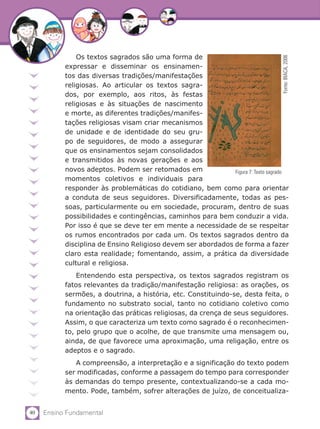 Os textos sagrados são uma forma de




                                                                                  Fonte: BIACA, 2006
           expressar e disseminar os ensinamen-
           tos das diversas tradições/manifestações
           religiosas. Ao articular os textos sagra-
           dos, por exemplo, aos ritos, às festas
           religiosas e às situações de nascimento
           e morte, as diferentes tradições/manifes-
           tações religiosas visam criar mecanismos
           de unidade e de identidade do seu gru-
           po de seguidores, de modo a assegurar
           que os ensinamentos sejam consolidados
           e transmitidos às novas gerações e aos
           novos adeptos. Podem ser retomados em              Figura 7: Texto sagrado
           momentos coletivos e individuais para
           responder às problemáticas do cotidiano, bem como para orientar
           a conduta de seus seguidores. Diversificadamente, todas as pes-
           soas, particularmente ou em sociedade, procuram, dentro de suas
           possibilidades e contingências, caminhos para bem conduzir a vida.
           Por isso é que se deve ter em mente a necessidade de se respeitar
           os rumos encontrados por cada um. Os textos sagrados dentro da
           disciplina de Ensino Religioso devem ser abordados de forma a fazer
           claro esta realidade; fomentando, assim, a prática da diversidade
           cultural e religiosa.
               Entendendo esta perspectiva, os textos sagrados registram os
           fatos relevantes da tradição/manifestação religiosa: as orações, os
           sermões, a doutrina, a história, etc. Constituindo-se, desta feita, o
           fundamento no substrato social, tanto no cotidiano coletivo como
           na orientação das práticas religiosas, da crença de seus seguidores.
           Assim, o que caracteriza um texto como sagrado é o reconhecimen-
           to, pelo grupo que o acolhe, de que transmite uma mensagem ou,
           ainda, de que favorece uma aproximação, uma religação, entre os
           adeptos e o sagrado.
              A compreensão, a interpretação e a significação do texto podem
           ser modificadas, conforme a passagem do tempo para corresponder
           às demandas do tempo presente, contextualizando-se a cada mo-
           mento. Pode, também, sofrer alterações de juízo, de conceitualiza-


40   Ensino Fundamental
 