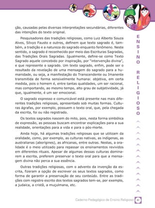 ção, causadas pelas diversas interpretações secundárias, diferentes
das intenções do texto original.
   Pesquisadores das tradições religiosas, como Luiz Alberto Souza           E
Alves, Silvyo Fausto e outros, definem que texto sagrado é, tam-             N
bém, a tradição e a natureza do sagrado enquanto fenômeno. Neste             S
sentido, o sagrado é reconhecido por meio das Escrituras Sagradas,           I
das Tradições Orais Sagradas. Igualmente, define-se como Texto               N
Sagrado aquele concebido por inspiração, por “intervenção divina”,           O
e que represente o sagrado. Um texto sagrado, enfim, pode ser o
resultado da revelação de uma mensagem do sagrado para a hu-
manidade, ou seja, a manifestação do Transcendente ou Imanente
                                                                             R
transmitida de forma sensivelmente humana: objetiva, em certa                E
medida, pois o homem é, entre tantas qualidades, um ser racional,            L
mas comportando, ao mesmo tempo, alto grau de subjetividade, já              I
que, igualmente, é um ser emocional.                                         G
   O sagrado expresso e comunicável está presente nas mais dife-             I
rentes tradições religiosas, apresentado sob muitas formas. Cultu-           O
ras ágrafas, por exemplo, possuem o texto oral, que, pela chegada            S
da escrita, foi ou não registrado.                                           O
   Os textos sagrados nascem do mito, pois, nesta forma simbólica
de expressão, as pessoas buscam encontrar explicações para a sua
realidade, orientações para a vida e para o pós-morte.
    Ainda hoje, há algumas tradições religiosas que se utilizam da
oralidade, como, por exemplo, as culturas nativas, as indígenas, as
australianas (aborígines), as africanas, entre outras. Nestas, a ora-
lidade é o meio utilizado para repassar os ensinamentos revividos
em diferentes rituais. Apesar de algumas dessas culturas domina-
rem a escrita, preferem preservar o texto oral para que a mensa-
gem divina não perca a sua essência.
    Outras tradições religiosas, com o advento da invenção da es-
crita, fizeram a opção de escrever os seus textos sagrados, como
forma de garantir a preservação de seu conteúdo. Entre as tradi-
ções com registro escrito dos textos sagrados tem-se, por exemplo,
a judaica, a cristã, a muçulmana, etc.



                                      Caderno Pedagógico de Ensino Religioso 41
 