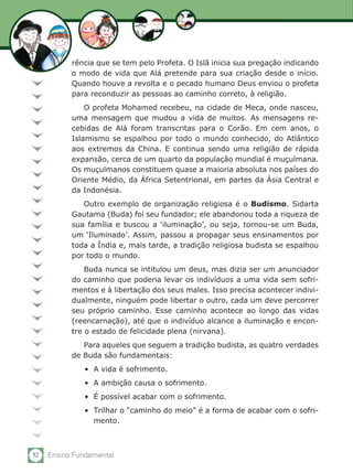 rência que se tem pelo Profeta. O Islã inicia sua pregação indicando
           o modo de vida que Alá pretende para sua criação desde o início.
           Quando houve a revolta e o pecado humano Deus enviou o profeta
           para reconduzir as pessoas ao caminho correto, à religião.
               O profeta Mohamed recebeu, na cidade de Meca, onde nasceu,
           uma mensagem que mudou a vida de muitos. As mensagens re-
           cebidas de Alá foram transcritas para o Corão. Em cem anos, o
           Islamismo se espalhou por todo o mundo conhecido, do Atlântico
           aos extremos da China. E continua sendo uma religião de rápida
           expansão, cerca de um quarto da população mundial é muçulmana.
           Os muçulmanos constituem quase a maioria absoluta nos países do
           Oriente Médio, da África Setentrional, em partes da Ásia Central e
           da Indonésia. 	
              Outro exemplo de organização religiosa é o Budismo. Sidarta
           Gautama (Buda) foi seu fundador; ele abandonou toda a riqueza de
           sua família e buscou a ‘iluminação’, ou seja, tornou-se um Buda,
           um ‘Iluminado’. Assim, passou a propagar seus ensinamentos por
           toda a Índia e, mais tarde, a tradição religiosa budista se espalhou
           por todo o mundo.
               Buda nunca se intitulou um deus, mas dizia ser um anunciador
           do caminho que poderia levar os indivíduos a uma vida sem sofri-
           mentos e à libertação dos seus males. Isso precisa acontecer indivi-
           dualmente, ninguém pode libertar o outro, cada um deve percorrer
           seu próprio caminho. Esse caminho acontece ao longo das vidas
           (reencarnação), até que o indivíduo alcance a iluminação e encon-
           tre o estado de felicidade plena (nirvana).
              Para aqueles que seguem a tradição budista, as quatro verdades
           de Buda são fundamentais:
               •	 A vida é sofrimento.
               •	 A ambição causa o sofrimento.
               •	 É possível acabar com o sofrimento.
               •	 Trilhar o “caminho do meio” é a forma de acabar com o sofri-
                  mento.



52   Ensino Fundamental
 