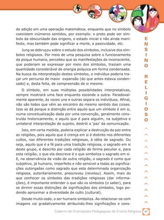 de adição em uma operação matemática; enquanto que no símbolo
coexistem inúmeros sentidos, por exemplo: o preto pode ser sím-
bolo da obscuridade das origens, o estado inicial e não ainda mani-          E
festo, mas também pode significar a morte, a passividade, etc.               N
   Jung se debruçou sobre o estudo dos símbolos, inclusive dos sím-          S
bolos religiosos. Por meio de uma pesquisa sobre o funcionamento             I
da psique humana, percebeu que as manifestações do inconsciente,             N
que poderiam se expressar por meio dos símbolos, traziam uma                 O
quantidade considerável de energia psíquica em forma condensada.
Na busca da interpretação destes símbolos, o indivíduo poderia tra-
çar um percurso de maior expansão (do que antes estava conden-
                                                                             R
sado) e, desta feita, de compreensão de si mesmo.                            E
                                                                             L
    O símbolo, em suas múltiplas possibilidades interpretativas,
sempre mostrará uma face enquanto esconde a outra. Paradoxal-                I
mente aparente, às vezes une e outras separa os indivíduos. Afinal,          G
não são todos que vêm ao encontro do mesmo sentido das coisas.               I
Isso se dá porque a distinção entre aquilo que um símbolo é em si,           O
numa conceitualização dada por uma convenção, geralmente cons-               S
truída historicamente, e aquilo que é para alguém, na subjetiva e            O
unilateral interpretação do sujeito, destrói a ‘paz’ da comunicação.
    Isto, em certa medida, poderia explicar a destruição da paz entre
as religiões, pois aquilo que é crença em si é distinto nos diferentes
cultos, nas diferentes tradições religiosas, à idéia de sagrado. Ou
seja, aquilo que é a fé para uma tradição religiosa, o sagrado em si
deste grupo, é descrito por cada religião de forma peculiar e, para
esta religião, o que ela descreve é o que simboliza o sagrado em si.
E, na observância da visão de outra religião, o sagrado é como que
subjetivo, já humano, imperfeito e não sensível a todas as significa-
ções outorgadas como sagrado que esta determinada organização
religiosa, autoritariamente, prescreveu (revelou). Assim, mais do
que conhecer os símbolos das tradições religiosas (dar informa-
ções), é importante entender o que são os símbolos (o saber), para
se dirimir essas distinções de significações dos símbolos, logo po-
dendo aproximar a diversidade de culto (cultural).
   Desde muito cedo, o ser humano simboliza. Ao relacionar-se com
imagens vai gradativamente atribuindo-lhes significações e cons-

                       Caderno de Orientações Pedagógicas de Ensino Religioso 67
 