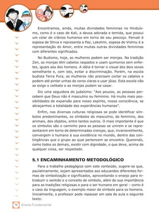 Encontramos, ainda, muitas divindades femininas no Hinduís-
           mo, como é o caso de Kali, a deusa adorada e temida, que possui
           um colar de crânios humanos em torno de seu pescoço. Parvati é
           esposa de Shiva e representa a Paz, Lakshmi, esposa de Vishnu é a
           representação do Amor, entre muitas outras divindades femininas
           com diferentes significados.
              No Budismo, hoje, as mulheres podem ser monjas. Na tradição
           Zen, as monjas têm cabelos raspados e usam quimonos sem enfei-
           tes, iguais aos dos homens. A idéia é tornar o visual dos dois sexos
           semelhante e, com isto, evitar a discriminação. Porém, na escola
           budista Terra Pura, as mulheres não precisam cortar os cabelos e
           podem até pintar unhas de cores claras e usar jóias. Esta escola não
           se exige o celibato e as monjas podem se casar.
               Diz uma seguidora do judaísmo: “Aos poucos, as pessoas per-
           cebem que Deus não é masculino ou feminino. Há muito mais pos-
           sibilidades de expansão para nosso espírito, nossa consciência, se
           abraçarmos a totalidade das experiências humanas”.
               Enfim, nas diversas culturas religiosas se pode identificar sím-
           bolos predominantes, os símbolos do masculino, do feminino, dos
           animais, dos objetos, entre tantos outros. O mais importante é que
           os símbolos são o caminho para as pessoas se unirem e se repre-
           sentarem em torno de determinadas crenças, que, invariavelmente,
           convergem o humano à sua existência no mundo, dentro das con-
           tingências que o grupo ao qual pertencem se encontra. Querendo,
           como todos os demais, existir com dignidade, o que deve, acima de
           qualquer coisa, ser respeitado.


           5.1 ENCAMINHAMENTO METODOLÓGICO
               Para o trabalho pedagógico com este conteúdo, sugere-se que,
           paulatinamente, sejam apresentados aos educandos diferentes for-
           mas de simbolização e significados, aproveitando o ensejo para in-
           troduzir o sentido e o conceito de símbolo, além de sua importância
           para as tradições religiosas e para o ser humano em geral – como é
           o caso da linguagem, o exemplo maior de símbolo para os homens.
           Inicialmente, o professor pode repassar em sala de aula o seguinte
           texto:
70   Ensino Fundamental
 