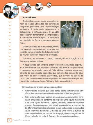 VESTUÁRIO
                Os tecidos com os quais se confeccio-




                                                                               Fonte: Blog.guardian.co.uk
            nam as roupas utilizadas nas cerimônias
            religiosas possuem uma representação
            simbólica. A seda pode representar a
            delicadeza, o refinamento... O algodão
            pode querer demonstrar a simplicidade,
            a humildade, o desapego... A pele pode
            ser símbolo da força preservada do ani-
            mal...
               O véu utilizado pelas mulheres, como,
            por exemplo, as islâmicas, pode ser en- Figura 13: Vestuário
            tendido como símbolo de distanciamento
            do mundo exterior, modéstia e virtude.
               O manto, ao envolver o corpo, pode significar proteção e po-
            der, entre outras coisas.
                A roupa pode ser símbolo exterior de uma atividade espiritu-
            al. A vestimenta dos monges chineses não evoca simplesmente
            o desapego ao mundo material. “Os sábios chineses anunciam,
            através do seu chapéu redondo, que sabem das coisas do céu;
            por meio de seus sapatos quadrados, que sabem as coisas da
            terra; por meio de seus sonoros pingentes, que sabem se pôr em
            harmonia em todo o lugar.” (Huang-tsé, sábio chinês).


              Atividades a se propor para os educandos:
               •	 A partir desta leitura o que você pensa sobre a importância sim-
                  bólica das vestimentas no cotidiano e nos cultos religiosos?
               •	 Após leitura reflexiva, sugere-se ainda que os educandos cons-
                  truam em papelão o contorno do corpo de uma figura masculina
                  e de uma figura feminina. Depois, poderão desenhar e pintar
                  o rosto. Separadamente, em papel, confeccionar a vestimenta
                  de diferentes tradições religiosas e que os bonecos contornados
                  sejam vestidos. Exemplo: O hábito de uma freira, a túnica de
                  um monge budista, as roupas de um pajé, de uma seguidora de
                  Wicca (religião do culto à Deusa), de um candomblecista...

72   Ensino Fundamental
 