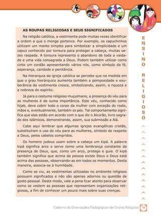 AS ROUPAS RELIGIOSAS E SEUS SIGNIFICADOS
    Na religião católica, a vestimenta pode muitas vezes identificar
                                                                            E
a ordem a que o monge pertence. Por exemplo, os capuchinhos
                                                                            N
utilizam um manto simples para simbolizar a simplicidade e um
capuz conhecido por tonsura para proteger a cabeça, muitas ve-
                                                                            S
zes raspada. A tonsura representa o abandono de toda a vaida-               I
de e uma vida consagrada a Deus. Podem também utilizar como                 N
cinto um cordão apresentando vários nós, como símbolo da fé,                O
esperança, caridade e penitência.
   Na hierarquia da igreja católica se percebe que na medida em             R
que o grau hierárquico aumenta também a pomposidade e exu-                  E
berância da vestimenta cresce, simbolizando, assim, a riqueza e             L
a nobreza do espírito.                                                      I
    Já para o costume religioso muçulmano, a presença do véu para           G
as mulheres é de suma importância. Este véu, conhecido como                 I
hijab, deve cobrir todo o corpo da mulher com exceção do rosto,
                                                                            O
mãos e, eventualmente, também os pés. Tal comportamento signi-
                                                                            S
fica que elas estão em acordo com o que diz o Alcorão, livro sagra-
do dos islâmicos, demonstrando, assim, sua submissão a Alá.
                                                                            O
   Cabe aqui lembrar que algumas igrejas evangélicas cristãs,
substituíram o uso do véu para as mulheres, símbolo de respeito
a Deus, pelos cabelos compridos.
   Os homens judeus usam sobre a cabeça um kipá. A palavra
kipá significa arco e serve como uma lembrança constante da
presença de Deus, que, como um arco, protege e guia. O kipá
também significa que acima da pessoa existe Deus e Deus está
acima das pessoas, observando-as em todos os momentos. Desta
maneira, associa-se à humildade.
   Como se viu, as vestimentas utilizadas no ambiente religioso
possuem significados e não são apenas adornos ou questão de
gosto pessoal. Deste modo, vale a pena ficar atento para observar
como se vestem as pessoas que representam organizações reli-
giosas, a fim de conhecer um pouco mais sobre suas crenças.




                      Caderno de Orientações Pedagógicas de Ensino Religioso 73
 