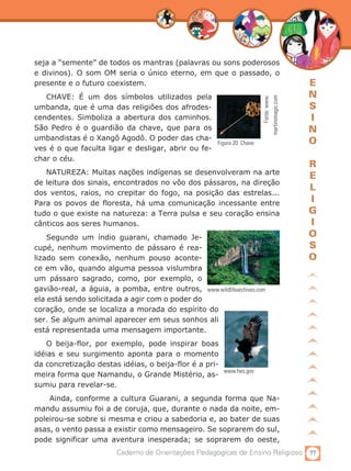 seja a “semente” de todos os mantras (palavras ou sons poderosos
e divinos). O som OM seria o único eterno, em que o passado, o
presente e o futuro coexistem.                                                           E
   CHAVE: É um dos símbolos utilizados pela                                              N




                                                                           Fonte: www.
                                                                      martinsmagic.com
umbanda, que é uma das religiões dos afrodes-                                            S
cendentes. Simboliza a abertura dos caminhos.                                            I
São Pedro é o guardião da chave, que para os                                             N
umbandistas é o Xangô Agodô. O poder das cha-                                            O
                                                   Figura 20: Chave
ves é o que faculta ligar e desligar, abrir ou fe-
char o céu.
                                                                                         R
   NATUREZA: Muitas nações indígenas se desenvolveram na arte
                                                                                         E
de leitura dos sinais, encontrados no vôo dos pássaros, na direção
                                                                                         L
dos ventos, raios, no crepitar do fogo, na posição das estrelas...
Para os povos de floresta, há uma comunicação incessante entre                           I
tudo o que existe na natureza: a Terra pulsa e seu coração ensina                        G
cânticos aos seres humanos.                                                              I
    Segundo um índio guarani, chamado Je-                                                O
cupé, nenhum movimento de pássaro é rea-                                                 S
lizado sem conexão, nenhum pouso aconte-                                                 O
ce em vão, quando alguma pessoa vislumbra
um pássaro sagrado, como, por exemplo, o
gavião-real, a águia, a pomba, entre outros, www.wildlifearchives.com
ela está sendo solicitada a agir com o poder do
coração, onde se localiza a morada do espírito do
ser. Se algum animal aparecer em seus sonhos ali
está representada uma mensagem importante.
    O beija-flor, por exemplo, pode inspirar boas
idéias e seu surgimento aponta para o momento
da concretização destas idéias, o beija-flor é a pri-
                                                      www.fws.gov
meira forma que Namandu, o Grande Mistério, as-
sumiu para revelar-se.
    Ainda, conforme a cultura Guarani, a segunda forma que Na-
mandu assumiu foi a de coruja, que, durante o nada da noite, em-
poleirou-se sobre si mesma e criou a sabedoria e, ao bater de suas
asas, o vento passa a existir como mensageiro. Se soprarem do sul,
pode significar uma aventura inesperada; se soprarem do oeste,
                         Caderno de Orientações Pedagógicas de Ensino Religioso 77
 