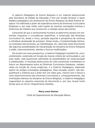 O caderno Pedagógico do Ensino Religioso é um material desenvolvido
pela Secretaria de Estado da Educação e tem por função fornecer o apoio
didático-pedagógico aos professores de Ensino Religioso da Rede Pública Es-
tadual. Foi elaborado a partir da experiência teórica da Diretrizes Curriculares
Estaduais e, por essa razão, está sujeito às mesmas concepções teóricas e
dinâmicas de trabalho que conduziram a redação desse documento.
    Consciente de que o conhecimento humano se determina sempre em mo-
mentos singulares e circustâncias específicas, a construção das Diretrizes
Curriculares foi, desde o ínicio, pensada segundo a perspectiva de contínua
e infindável atualização do processo. Desse modo, a fundamentação teórica,
os conteúdos estruturantes, as metodologias, etc. descritas nesse documento
são algumas possibilidades de interpretação da disciplina de Ensino Religioso
e estão, intencionalmente, abertas a futuras modificações.
    De acordo com essa perspectiva, o Caderno Pedagógico também foi, cons-
cientemente, construído em função do mesmo critério de continuidade e, por
essa razão, está igualmente submetido às possibilidades de reestruturação
e reelaboração. O resultado desse ponto de vista certamente manifestará no
futuro um descompasso entre as Diretrizes Curriculares Estaduais, reelabo-
radas em função de novas exigências, e o Caderno Pedagógico, elaborado
apartir de antigas orientações pedagógicas. Essa situação, porém, não des-
qualificará o material que o leitor tem em mãos pois, mesmo com o futuro e
certo desenvolvimento das Diretrizes Curriculares e, conseqüentemente, das
orientações teóricas da disciplina de Ensino Religioso, o Caderno Pedagógico
resguardará os aspectos essenciais do documento e, por isso, levará muito
tempo para se tornar integralmente obsoleto.


                               Mary Lane Hutner
                  Chefe do Departamento de Educação Básica
 