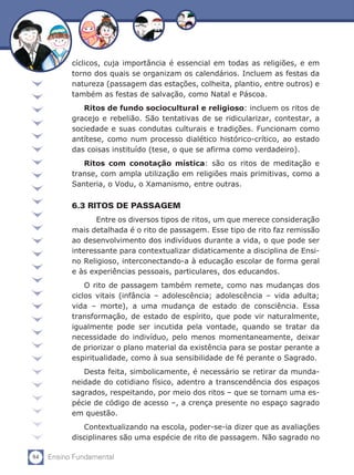 cíclicos, cuja importância é essencial em todas as religiões, e em
           torno dos quais se organizam os calendários. Incluem as festas da
           natureza (passagem das estações, colheita, plantio, entre outros) e
           também as festas de salvação, como Natal e Páscoa.
              Ritos de fundo sociocultural e religioso: incluem os ritos de
           gracejo e rebelião. São tentativas de se ridicularizar, contestar, a
           sociedade e suas condutas culturais e tradições. Funcionam como
           antítese, como num processo dialético histórico-crítico, ao estado
           das coisas instituído (tese, o que se afirma como verdadeiro).
              Ritos com conotação mística: são os ritos de meditação e
           transe, com ampla utilização em religiões mais primitivas, como a
           Santeria, o Vodu, o Xamanismo, entre outras.

           6.3 RITOS DE PASSAGEM
               	 Entre os diversos tipos de ritos, um que merece consideração
           mais detalhada é o rito de passagem. Esse tipo de rito faz remissão
           ao desenvolvimento dos indivíduos durante a vida, o que pode ser
           interessante para contextualizar didaticamente a disciplina de Ensi-
           no Religioso, interconectando-a à educação escolar de forma geral
           e às experiências pessoais, particulares, dos educandos.
               O rito de passagem também remete, como nas mudanças dos
           ciclos vitais (infância – adolescência; adolescência – vida adulta;
           vida – morte), a uma mudança de estado de consciência. Essa
           transformação, de estado de espírito, que pode vir naturalmente,
           igualmente pode ser incutida pela vontade, quando se tratar da
           necessidade do indivíduo, pelo menos momentaneamente, deixar
           de priorizar o plano material da existência para se postar perante a
           espiritualidade, como à sua sensibilidade de fé perante o Sagrado.
              Desta feita, simbolicamente, é necessário se retirar da munda-
           neidade do cotidiano físico, adentro a transcendência dos espaços
           sagrados, respeitando, por meio dos ritos – que se tornam uma es-
           pécie de código de acesso –, a crença presente no espaço sagrado
           em questão.
              Contextualizando na escola, poder-se-ia dizer que as avaliações
           disciplinares são uma espécie de rito de passagem. Não sagrado no

84   Ensino Fundamental
 