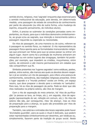 sentido divino, religioso, mas ‘sagrado’ enquanto algo essencial para
o sentido institucional da educação, pois denota, em determinada
medida, uma passagem de estado de consciência do conhecimento                E
por parte do educando (ou dito de outra forma, uma mudança do                N
espírito, enquanto pensamento, do indivíduo aluno).                          S
    Enfim, é preciso se submeter às condições pensadas como im-              I
portantes, os rituais, para que o indivíduo demonstre simbolicamen-          N
te, ao grupo e/ou ao sagrado, sua intenção e merecimento sobre a             O
passagem requerida ou esperada ou necessitada.
   Os ritos de passagem, de uma maneira ou de outra, referem-se              R
à passagem no sentido físico, ou material. O rito representativo da
                                                                             E
passagem física aponta para as formalidades transcendente-religio-
                                                                             L
sas que precisam ser feitas para que se possa passar ou entrar em
algum lugar. Assim como há a proibição de mulheres entrarem em               I
mesquitas ou em certos lugares das sinagogas, também há proibi-              G
ções, por exemplo, que impedem os cristãos, muçulmanos, entre                I
outros, de entrarem e até mesmo permanecerem em cidades que                  O
não compartilhem sua fé.                                                     S
    Símbolos presentes nos ‘lugares sagrados’ como estátuas, postes,         O
pedras, entre outros, são marcos aos quais os devotos devem respei-
tar e já se constitui um rito de passagem, pois infere uma postura de
conhecimento, consciência, das tradições religiosas presentes. Entre
o lugar sagrado e o “mundo profano” existe um limite, um espaço
neutro, que deve preparar o devoto para a entrada no ‘santuário’.
Para isso, há os ritos de passagem da porta. Pode-se dizer que são
ritos realizados na própria soleira, são ritos de margem.
   Com o rito de separação do meio anterior, há ‘ritos de purifica-
ção’ (a pessoa se lava, se limpa, etc.), em seguida, ritos de agre-
gação (apresentação do sal, refeição em comum, etc.). Os ritos da
soleira não são, por conseguinte, ritos ‘de aliança’, mas os ritos
de preparação para a aliança, os quais são procedidos por ritos de
preparação para a margem.
    Também, nas soleiras e entradas dos locais sagrados pode haver
‘divindades guardiãs’, para as quais o ritual é dedicado, que podem
estar representadas simbolicamente por desenhos, por estátuas ou,
simplesmente, fazerem parte da tradição do grupo social. Neste
                                      Caderno Pedagógico de Ensino Religioso 85
 