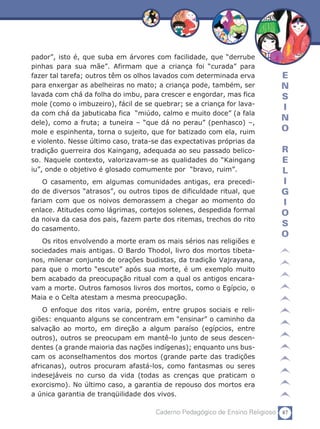 pador”, isto é, que suba em árvores com facilidade, que “derrube
pinhas para sua mãe”. Afirmam que a criança foi “curada” para
fazer tal tarefa; outros têm os olhos lavados com determinada erva          E
para enxergar as abelheiras no mato; a criança pode, também, ser            N
lavada com chá da folha do imbu, para crescer e engordar, mas fica          S
mole (como o imbuzeiro), fácil de se quebrar; se a criança for lava-
                                                                            I
da com chá da jabuticaba fica “miúdo, calmo e muito doce” (a fala
dele), como a fruta; a tuneira – “que dá no perau” (penhasco) –,
                                                                            N
mole e espinhenta, torna o sujeito, que for batizado com ela, ruim          O
e violento. Nesse último caso, trata-se das expectativas próprias da
tradição guerreira dos Kaingang, adequada ao seu passado belico-            R
so. Naquele contexto, valorizavam-se as qualidades do “Kaingang             E
iu”, onde o objetivo é glosado comumente por “bravo, ruim”.                 L
    O casamento, em algumas comunidades antigas, era precedi-               I
do de diversos “atrasos”, ou outros tipos de dificuldade ritual, que        G
fariam com que os noivos demorassem a chegar ao momento do                  I
enlace. Atitudes como lágrimas, cortejos solenes, despedida formal
                                                                            O
da noiva da casa dos pais, fazem parte dos ritemas, trechos do rito
                                                                            S
do casamento.
                                                                            O
   Os ritos envolvendo a morte eram os mais sérios nas religiões e
sociedades mais antigas. O Bardo Thodol, livro dos mortos tibeta-
nos, milenar conjunto de orações budistas, da tradição Vajrayana,
para que o morto “escute” após sua morte, é um exemplo muito
bem acabado da preocupação ritual com a qual os antigos encara-
vam a morte. Outros famosos livros dos mortos, como o Egípcio, o
Maia e o Celta atestam a mesma preocupação.
    O enfoque dos ritos varia, porém, entre grupos sociais e reli­
giões: enquanto alguns se concentram em “ensinar” o caminho da
salvação ao morto, em direção a algum paraíso (egípcios, entre
outros), outros se preocupam em mantê-lo junto de seus descen-
dentes (a grande maioria das nações indígenas); enquanto uns bus-
cam os aconselhamentos dos mortos (grande parte das tradições
africanas), outros procuram afastá-los, como fantasmas ou seres
indesejáveis no curso da vida (todas as crenças que praticam o
exorcismo). No último caso, a garantia de repouso dos mortos era
a única garantia de tranqüilidade dos vivos.

                                     Caderno Pedagógico de Ensino Religioso 87
 