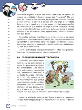 seu caráter sagrado, o trote representa uma porta de entrada do
           calouro na sociedade fechada do grupo dos “veteranos”. Ele tem
           todas as características da iniciação religiosa de diversas religiões
           e seitas antigas: o calouro é testado em sua força e capacidade
           física, mental e psíquica, e precisa passar por diversas provações
           para demonstrar que merece um lugar naquela sociedade. Muitas
           vezes, o trote toma formas violentas e aviltantes contra a ‘pessoa
           humana’ e, por este motivo, mais recentemente, há um movimento
           para que acabe.
               Passeatas políticas, manifestações, principalmente o carnaval,
           são também considerados como rituais. Tais momentos ritualísticos
           representam a convivência com uma espécie de tempo sagrado,
           para a qual houve uma preparação especial, onde mais nada impor-
           ta, nem antes nem depois.
              Assim, as tradições religiosas vivenciam os ritos, incorporando-
           os em seu cotidiano como um elemento necessário.


           6.4	 ENCAMINHAMENTO METODOLÓGICO
               A questão dos Ritos é signi-
           ficativa para se compreender a
           leitura do religioso no cotidiano
           das comunidades. Atos sociais
           como aniversários, casamentos
           civis, cerimoniais funerários e
           conclusão de cursos – formatu-
           ras –, etc. são orientados por
           um roteiro implícito que conduz
           estes momentos. Assim também
           acontecem com os momentos
           religiosos, em que gestos, obje-
           tos e símbolos em conjunto ex-
           plicitam ritos que buscam aproximar o ser humano ao sagrado. 		


              Portanto, a reflexão sobre os ritos é para favorecer a compreen-
           são das manifestações religiosas nas comunidades e para fortalecer


90   Ensino Fundamental
 
