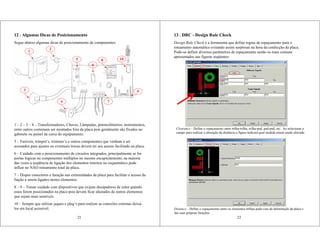 21
3
4
1
2
8 10
9
6
5
7
12 . Algumas Dicas de Posicionamento
Segue abaixo algumas dicas de posicionamento de componentes:
1 – 2 – 3 – 4 – Transformadores, Chaves, Lâmpadas, potenciômetros, instrumentos,
entre outros costumam ser montados fora da placa pois geralmente são fixados no
gabinete ou painel da caixa do equipamento.
5 – Fusíveis, trimpot’s, trimmer’s e outros componentes que venham a ser
acessados para ajustes ou eventuais trocas devem ter seu acesso facilitado na placa.
6 – Cuidado com o posicionamento de circuitos integrados, principalmente se for
portas lógicas ou componentes múltiplos no mesmo encapsulamento, na maioria
das vezes a seqüência de ligação dos elementos internos no esquemático pode
influir no NÃO roteamento total da placa.
7 – Dispor conectores e furação nas extremidades da placa para facilitar o acesso da
fiação a serem ligados nestes elementos.
8 – 9 – Tomar cuidado com dispositivos que exijam dissipadores de calor quando
estes forem posicionados na placa pois devem ficar afastados de outros elementos
que sejam mais sensíveis.
10 – Sempre que utilizar jaques e plug’s para realizar as conexões externas deixá-
los em local acessível.
13 . DRC - Design Rule Check
Design Rule Check é a ferramenta que define regras de espaçamento para o
roteamento automático evitando assim surpresas na hora da confecção da placa.
Pode-se definir diversos parâmetros de espaçamento sendo os mais comuns
apresentados nas figuras seqüentes:
22
Clearance – Define o espaçamento entre trilha-trilha, trilha-pad, pad-pad, etc.. Ao selecionar o
campo para realizar a alteração da distância a figura indicará qual medida estará sendo alterada
Distance – Define o espaçamento entre os elementos trilhas-pads-vias da delimitação da placa e
das suas próprias furações.
 