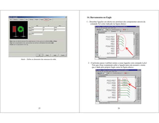 25
Masks – Define as dimensões das máscaras de solda.
14. Barramentos no Eagle
1 – Desenhar ligações em aberto nos terminais dos componentes através do
comando Net como indicado na figura abaixo:
26
2 – O próximo passo é atribuir nomes a essas ligações com comando Label.
Tem que clicar exatamente sobre a ligação para esta assumir o nome
que é dado pelo próprio Eagle como na figura abaixo;
 