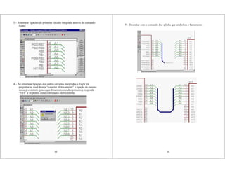 27
3 – Renomear ligações do primeiro circuito integrado através do comando
Name;
4 – Ao renomear ligações dos outros circuitos integrados o Eagle irá
perguntar se você deseja “conectar eletricamente” à ligação de mesmo
nome já existente (pinos que foram renomeados primeiro), responda
“YES” e os pontos estão conectados eletricamente;
5 – Desenhar com o comando Bus a linha que simboliza o barramento.
28
 