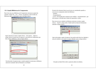 15. Criando Bibliotecas de Componentes
Para Criar uma nova Biblioteca de Componentes selecione no painel de
controle a opção File – New – Library, irá aparecer a tela do editor de
bibliotecas após a confirmação como a da figura abaixo:
29
Agora selecione no menu a opção Library – Description..., digite no
campo inferior da janela que irá aparecer a descrição dos componentes que
irão compor a biblioteca, como na figura abaixo:
Esta descrição irá aparecer para o usuário quando ele selecionar a biblioteca
através do comando Add no Schematic ou no Board.
Existem três elementos básicos que devem ser considerados quando se
cria um novo componente dentro da biblioteca:
– Símbolo
– Encapsulamento
– Device Formado pelo conjunto de um símbolo + encapsulamentos , que
efetivamente é utilizado para criação do esquemático e placa.
Para criar um novo símbolo na biblioteca selecione no menu a opção
Library – Symbol o clique sobre o botão Symbol na barra de ferramentas
indicado na figura abaixo:
30
Após selecionada a opção irá aparecer uma janela onde deverá ser digitado o
nome do símbolo a ser criado no campo indicado como na figura abaixo :
Clicando no botão OK irá abrir a janela do editor de símbolos.
 