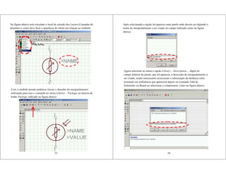 Na figura abaixo está circulado o local de seleção dos Layers (Camadas do
desenho) e como deve ficar a aparência do rótulo em relação ao símbolo:
33
Com o símbolo pronto podemos iniciar o desenho do encapsulamento
utilizando para isso o comando no menu Library – Package ou através do
botão Package indicado na figura abaixo:
Após selecionada a opção irá aparecer uma janela onde deverá ser digitado o
nome do encapsulamento a ser criado no campo indicado como na figura
abaixo:
34
Agora selecione no menu a opção Library – Description..., digite no
campo inferior da janela, que irá aparecer, a descrição do encapsulamento a
ser criado, sendo interessante acrescentar a informação da distância entre
terminais em milímetros que aparecerá depois no comando Add do
Schematic ou Board ao selecionar o componente, como na figura abaixo:
 